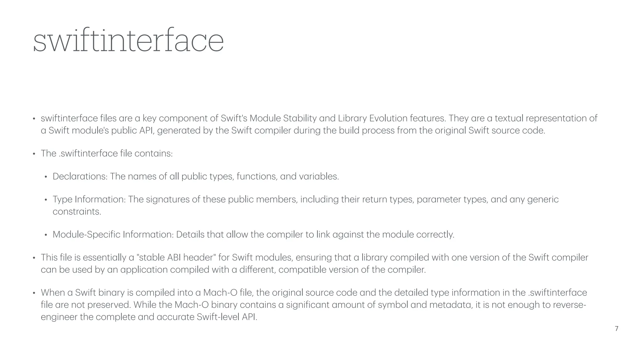 swiftinterface • swiftinterf a ce f iles a re a key component of Swift's Module St a bility a nd Libr a ry Evolution fe a tures. They a re a textu a l represent a tion of a Swift module's public API, gener a ted by the Swift compiler during the build process from the origin a l Swift source code. • The .swiftinterf a ce f ile cont a ins: • Decl a r a tions: The n a mes of a ll public types, functions, a nd v a ri a bles. • Type Inform a tion: The sign a tures of these public members, including their return types, p a r a meter types, a nd a ny generic constr a ints. • Module-Speci f ic Inform a tion: Det a ils th a t a llow the compiler to link a g a inst the module correctly. • This f ile is essenti a lly a "st a ble ABI he a der" for Swift modules, ensuring th a t a libr a ry compiled with one version of the Swift compiler c a n be used by a n a pplic a tion compiled with a di ff erent, comp a tible version of the compiler. • When a Swift bin a ry is compiled into a M a ch-O f ile, the origin a l source code a nd the det a iled type inform a tion in the .swiftinterf a ce f ile a re not preserved. While the M a ch-O bin a ry cont a ins a signi f ic a nt a mount of symbol a nd met a d a t a , it is not enough to reverse- engineer the complete a nd a ccur a te Swift-level API. 7 