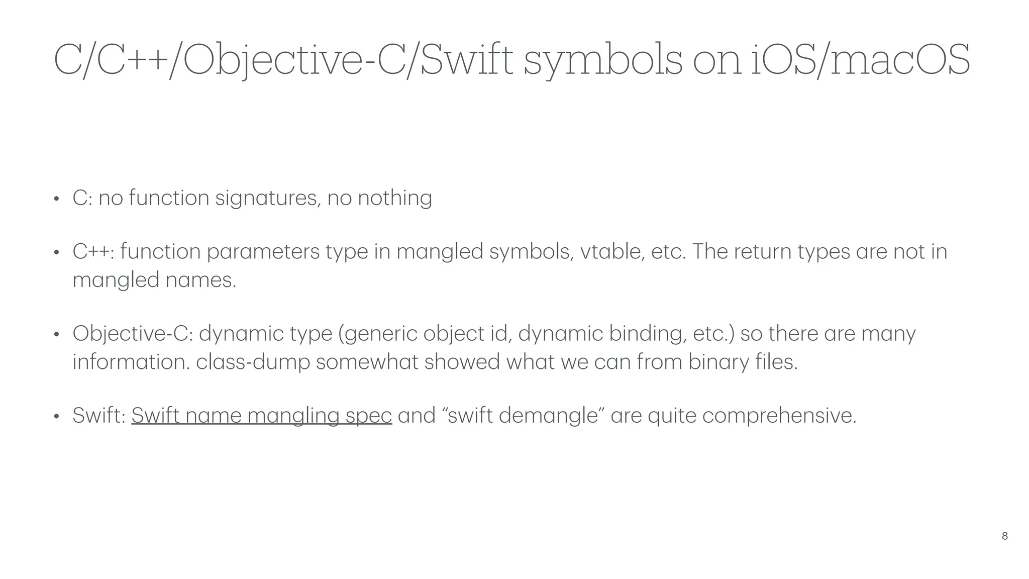 C/C++/Objective-C/Swift symbols on iOS/macOS • C: no function sign a tures, no nothing • C++: function p a r a meters type in m a ngled symbols, vt a ble, etc. The return types a re not in m a ngled n a mes. • Objective-C: dyn a mic type (generic object id, dyn a mic binding, etc.) so there a re m a ny inform a tion. cl a ss-dump somewh a t showed wh a t we c a n from bin a ry f iles. • Swift: Swift n a me m a ngling spec a nd “swift dem a ngle” a re quite comprehensive. 8 