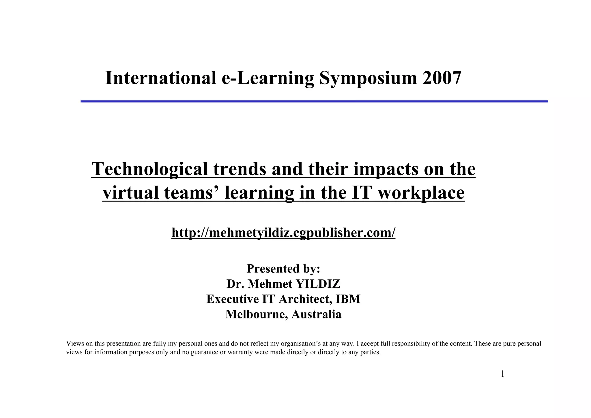 International e-Learning Symposium 2007



         Technological trends and their impacts on the
          virtual teams’ learning in the IT workplace
                                     http://mehmetyildiz.cgpublisher.com/

                                                         Presented by:
                                                     Dr. Mehmet YILDIZ
                                                  Executive IT Architect, IBM
                                                     Melbourne, Australia

Views on this presentation are fully my personal ones and do not reflect my organisation’s at any way. I accept full responsibility of the content. These are pure personal
views for information purposes only and no guarantee or warranty were made directly or directly to any parties.


                                                                                                                                                            1
 