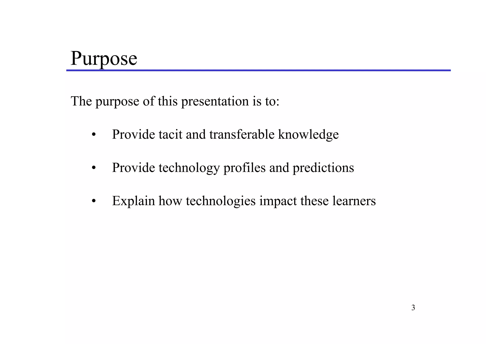 Purpose
The purpose of this presentation is to:

   •   Provide tacit and transferable knowledge

   •   Provide technology profiles and predictions

   •   Explain how technologies impact these learners




                                                        3
 