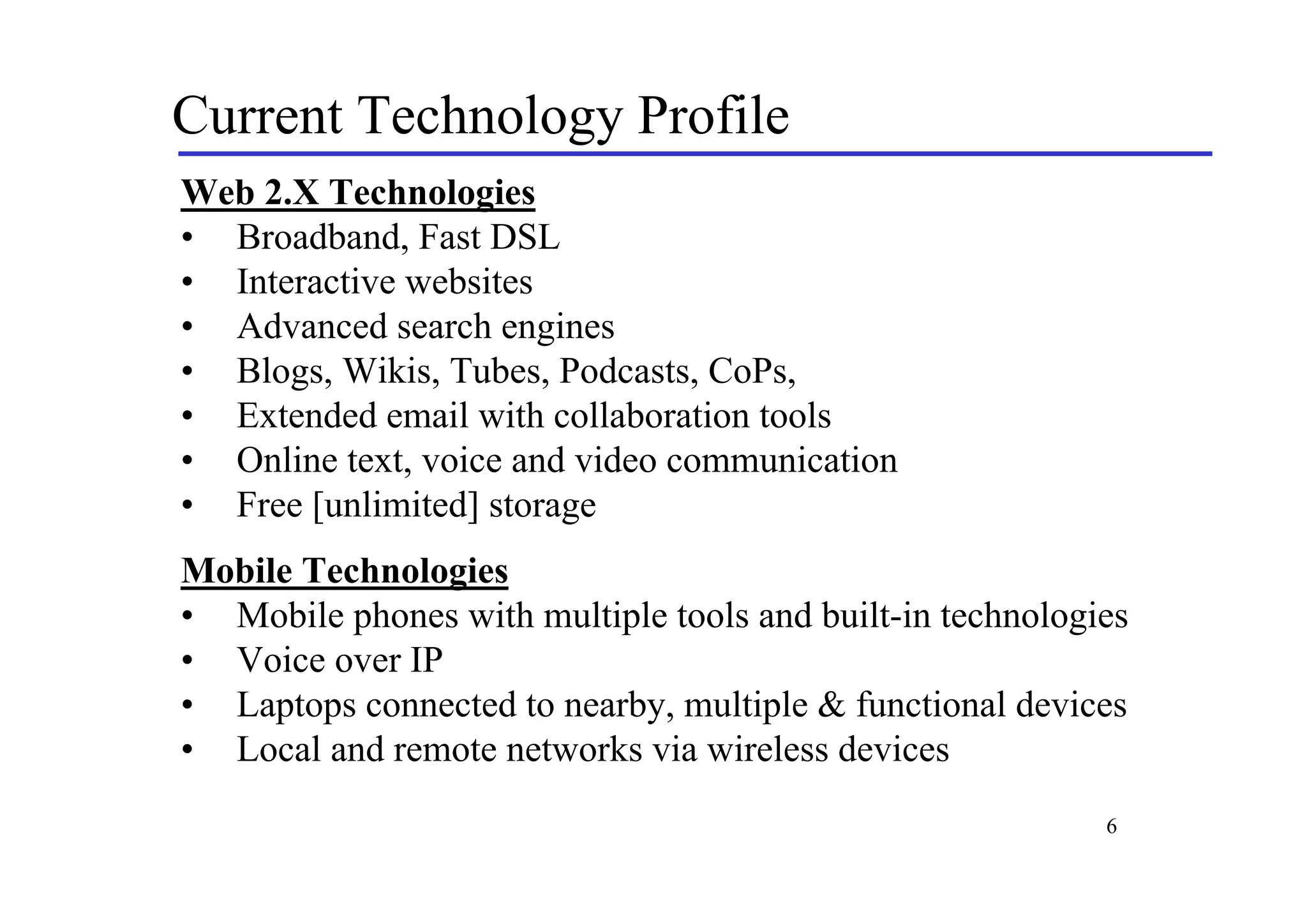 Current Technology Profile
Web 2.X Technologies
• Broadband, Fast DSL
• Interactive websites
• Advanced search engines
• Blogs, Wikis, Tubes, Podcasts, CoPs,
• Extended email with collaboration tools
• Online text, voice and video communication
• Free [unlimited] storage
Mobile Technologies
• Mobile phones with multiple tools and built-in technologies
• Voice over IP
• Laptops connected to nearby, multiple & functional devices
• Local and remote networks via wireless devices
                                                           6
 