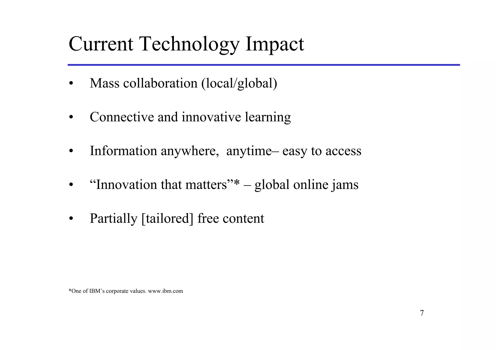 Current Technology Impact
•      Mass collaboration (local/global)

•      Connective and innovative learning

•      Information anywhere, anytime– easy to access

•      “Innovation that matters”* – global online jams

•      Partially [tailored] free content



*One of IBM’s corporate values. www.ibm.com


                                                         7
 