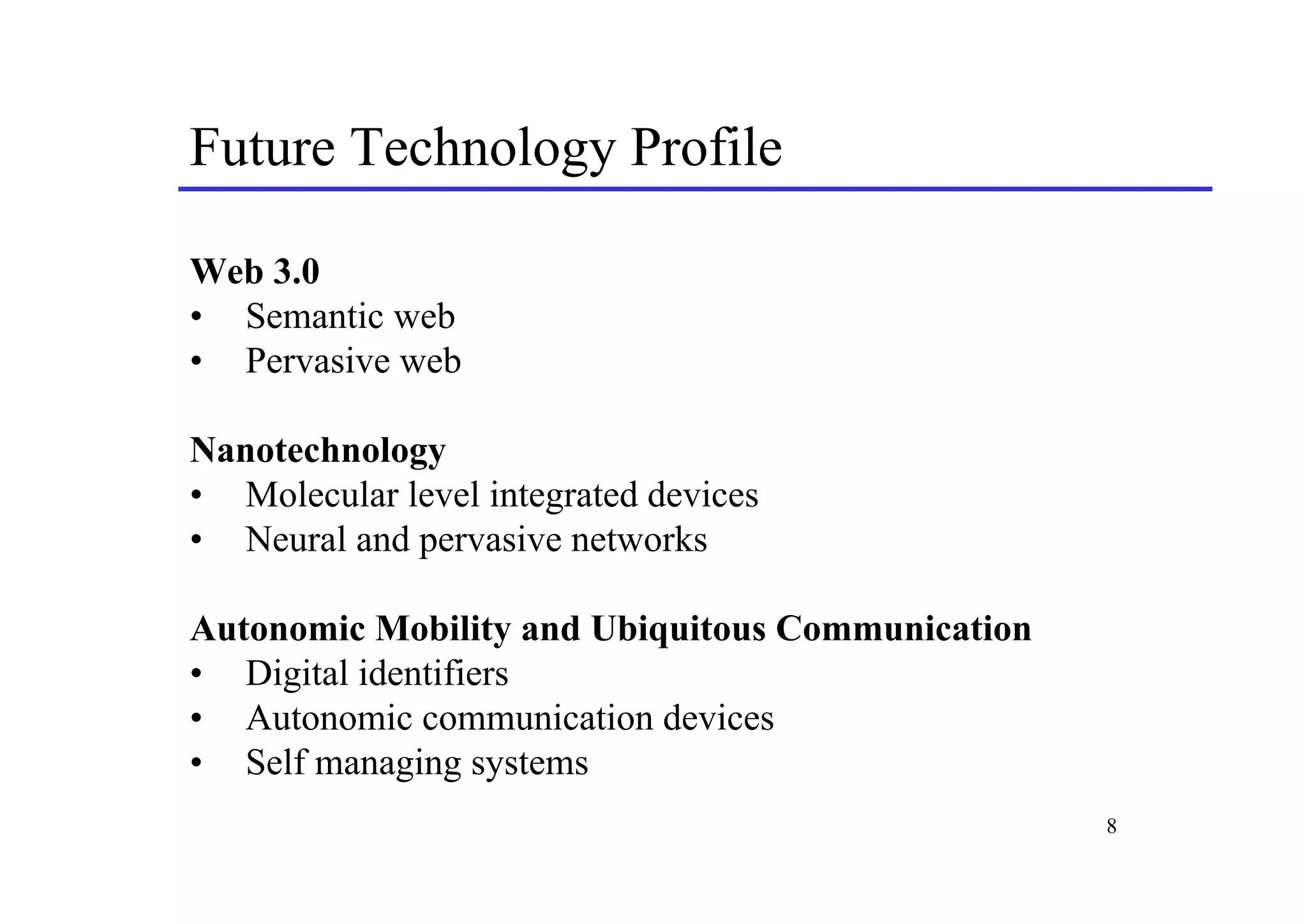 Future Technology Profile

Web 3.0
• Semantic web
• Pervasive web

Nanotechnology
• Molecular level integrated devices
• Neural and pervasive networks

Autonomic Mobility and Ubiquitous Communication
• Digital identifiers
• Autonomic communication devices
• Self managing systems
                                                  8
 