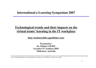 International e-Learning Symposium 2007



         Technological trends and their impacts on the
          virtual teams’ learning in the IT workplace
                                     http://mehmetyildiz.cgpublisher.com/

                                                         Presented by:
                                                     Dr. Mehmet YILDIZ
                                                  Executive IT Architect, IBM
                                                     Melbourne, Australia

Views on this presentation are fully my personal ones and do not reflect my organisation’s at any way. I accept full responsibility of the content. These are pure personal
views for information purposes only and no guarantee or warranty were made directly or directly to any parties.


                                                                                                                                                            1
 