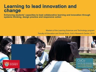 Learning to lead innovation and
change
Enhancing students’ capacities to lead collaborative learning and innovation through
systems thinking, design practice and responsive action
Faculty of Education and Social Work, CoCo Research Centre, 2015
Masters of the Learning Sciences and Technology program
 