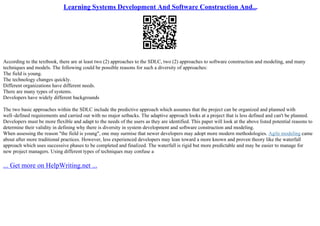 Learning Systems Development And Software Construction And...
According to the textbook, there are at least two (2) approaches to the SDLC, two (2) approaches to software construction and modeling, and many
techniques and models. The following could be possible reasons for such a diversity of approaches:
The field is young.
The technology changes quickly.
Different organizations have different needs.
There are many types of systems.
Developers have widely different backgrounds
The two basic approaches within the SDLC include the predictive approach which assumes that the project can be organized and planned with
well–defined requirements and carried out with no major setbacks. The adaptive approach looks at a project that is less defined and can't be planned.
Developers must be more flexible and adapt to the needs of the users as they are identified. This paper will look at the above listed potential reasons to
determine their validity in defining why there is diversity in system development and software construction and modeling.
When assessing the reason "the field is young", one may surmise that newer developers may adopt more modern methodologies. Agile modeling came
about after more traditional practices. However, less experienced developers may lean toward a more known and proven theory like the waterfall
approach which uses successive phases to be completed and finalized. The waterfall is rigid but more predictable and may be easier to manage for
new project managers. Using different types of techniques may confuse a
... Get more on HelpWriting.net ...
 