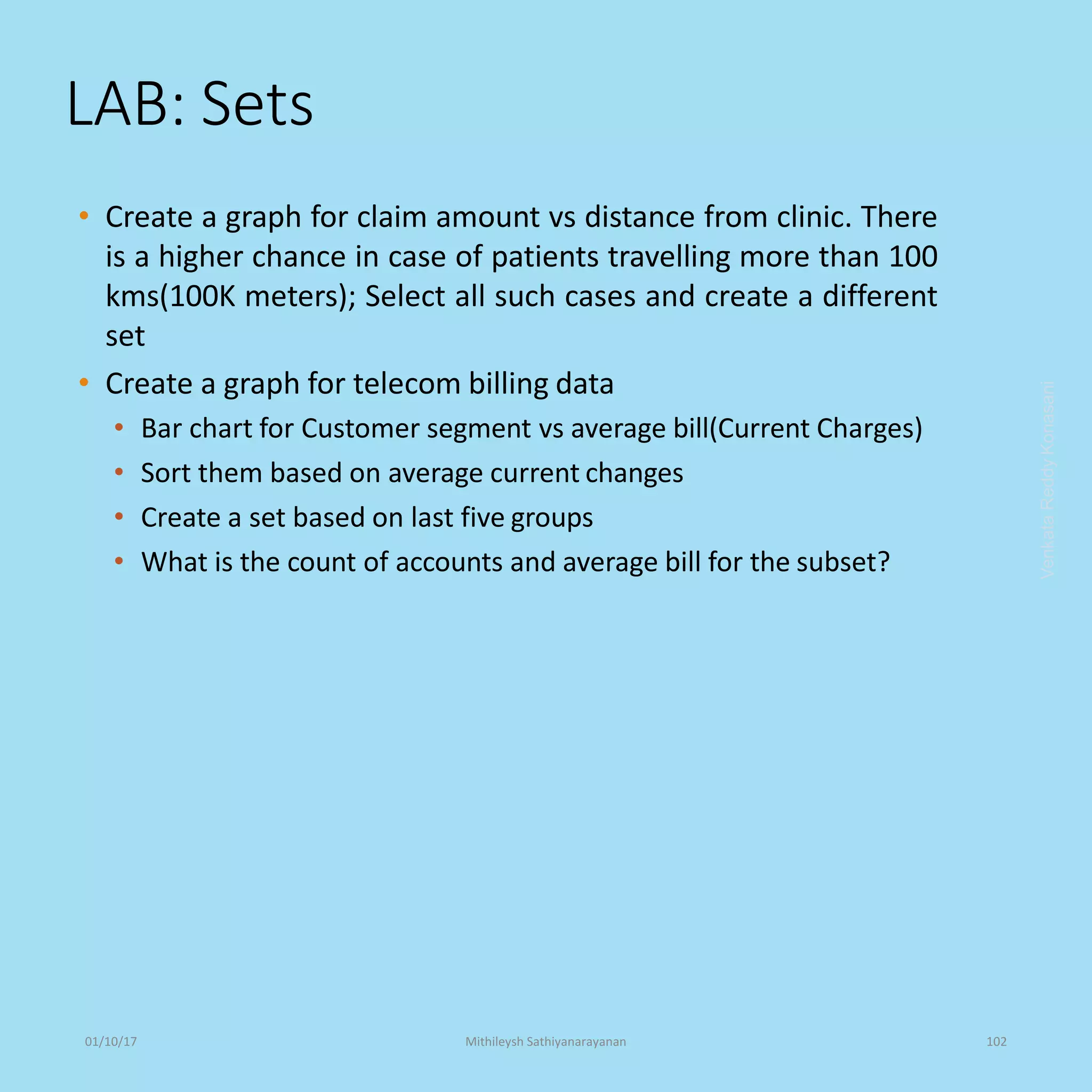 LAB: Sets
• Create a graph for claim amount vs distance from clinic. There
is a higher chance in case of patients travelling more than 100
kms(100K meters); Select all such cases and create a different
set
• Create a graph for telecom billing data
• Bar chart for Customer segment vs average bill(Current Charges)
• Sort them based on average current changes
• Create a set based on last five groups
• What is the count of accounts and average bill for the subset?
VenkataReddyKonasani01/10/17 Mithileysh Sathiyanarayanan 102
 