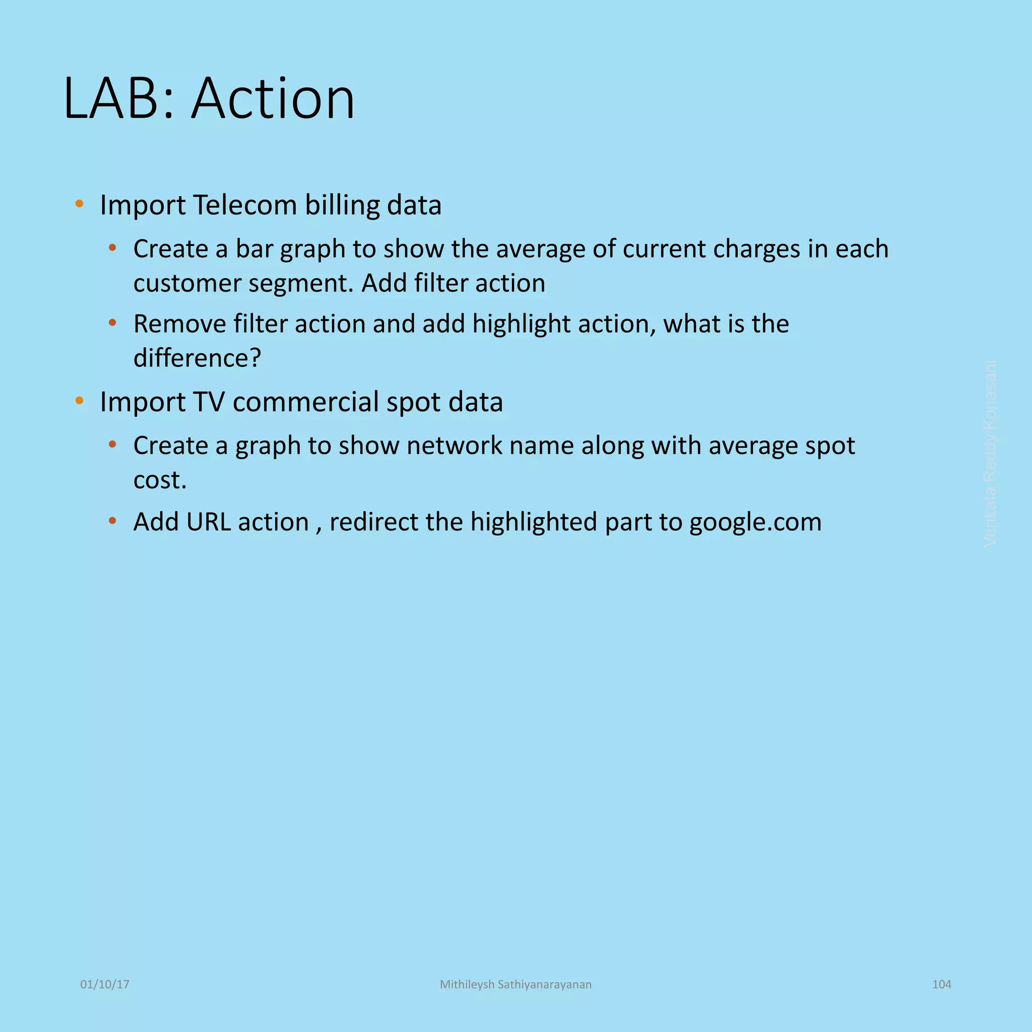 LAB: Action
• Import Telecom billing data
• Create a bar graph to show the average of current charges in each
customer segment. Add filter action
• Remove filter action and add highlight action, what is the
difference?
• Import TV commercial spot data
• Create a graph to show network name along with average spot
cost.
• Add URL action , redirect the highlighted part to google.com
VenkataReddyKonasani01/10/17 Mithileysh Sathiyanarayanan 104
 
