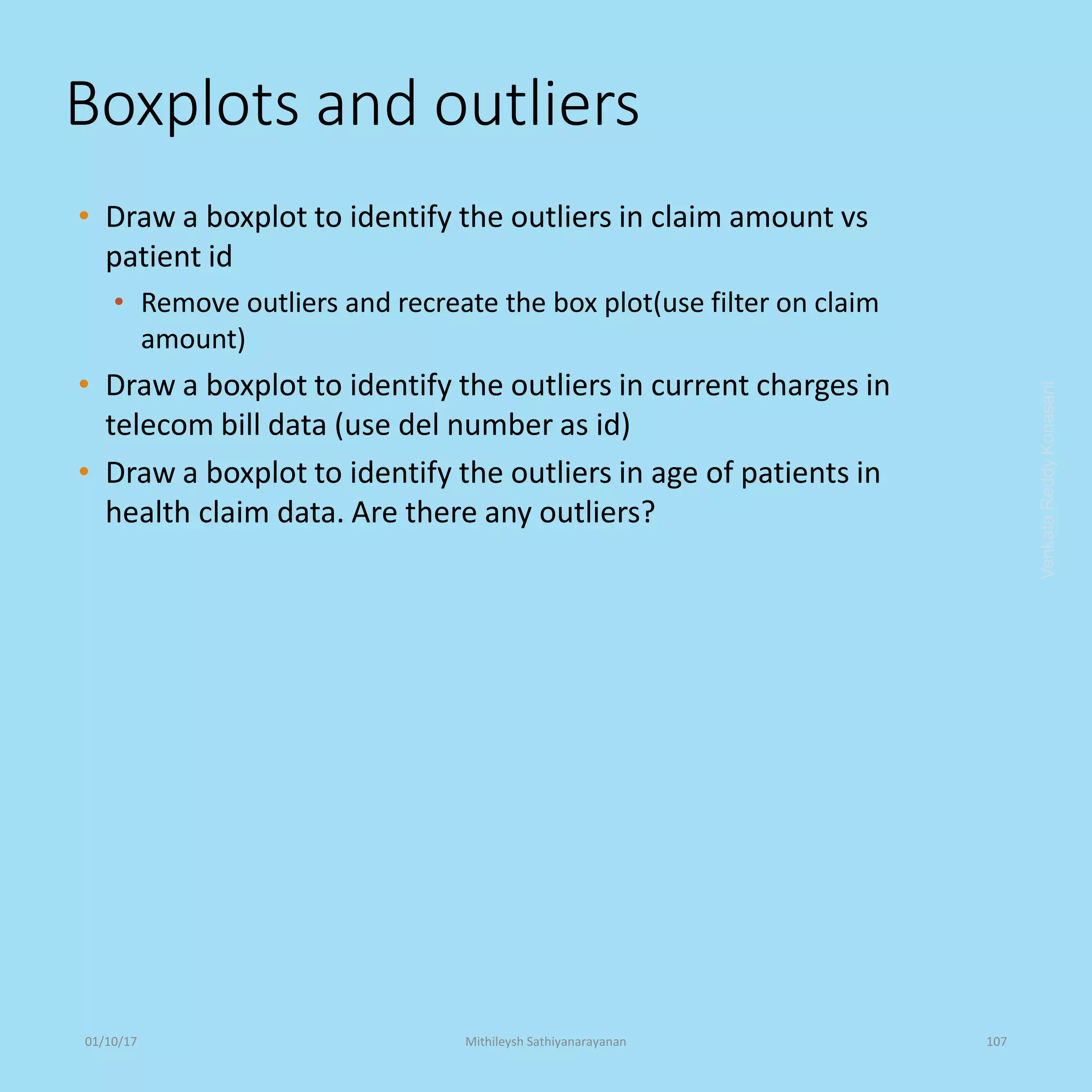 Boxplots and outliers
• Draw a boxplot to identify the outliers in claim amount vs
patient id
• Remove outliers and recreate the box plot(use filter on claim
amount)
• Draw a boxplot to identify the outliers in current charges in
telecom bill data (use del number as id)
• Draw a boxplot to identify the outliers in age of patients in
health claim data. Are there any outliers?
VenkataReddyKonasani01/10/17 Mithileysh Sathiyanarayanan 107
 