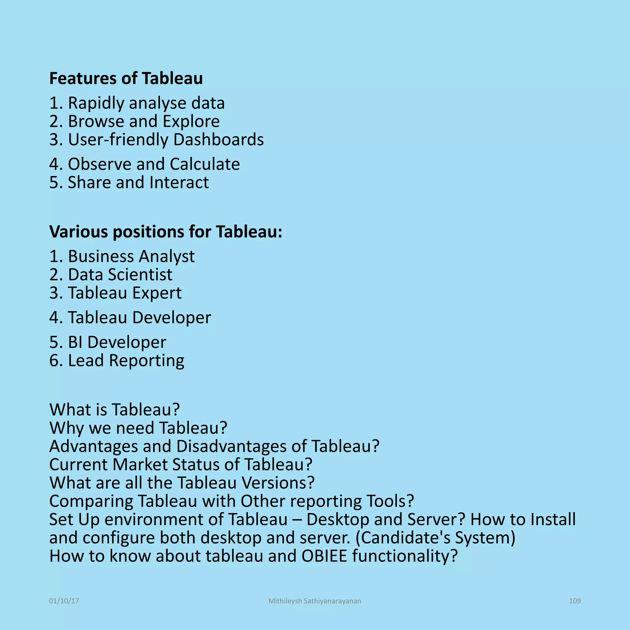 Features of Tableau
1. Rapidly analyse data
2. Browse and Explore
3. User-friendly Dashboards
4. Observe and Calculate
5. Share and Interact
Various positions for Tableau:
1. Business Analyst
2. Data Scientist
3. Tableau Expert
4. Tableau Developer
5. BI Developer
6. Lead Reporting
What is Tableau?
Why we need Tableau?
Advantages and Disadvantages of Tableau?
Current Market Status of Tableau?
What are all the Tableau Versions?
Comparing Tableau with Other reporting Tools?
Set Up environment of Tableau – Desktop and Server? How to Install
and configure both desktop and server. (Candidate's System)
How to know about tableau and OBIEE functionality?
01/10/17 Mithileysh Sathiyanarayanan 109
 