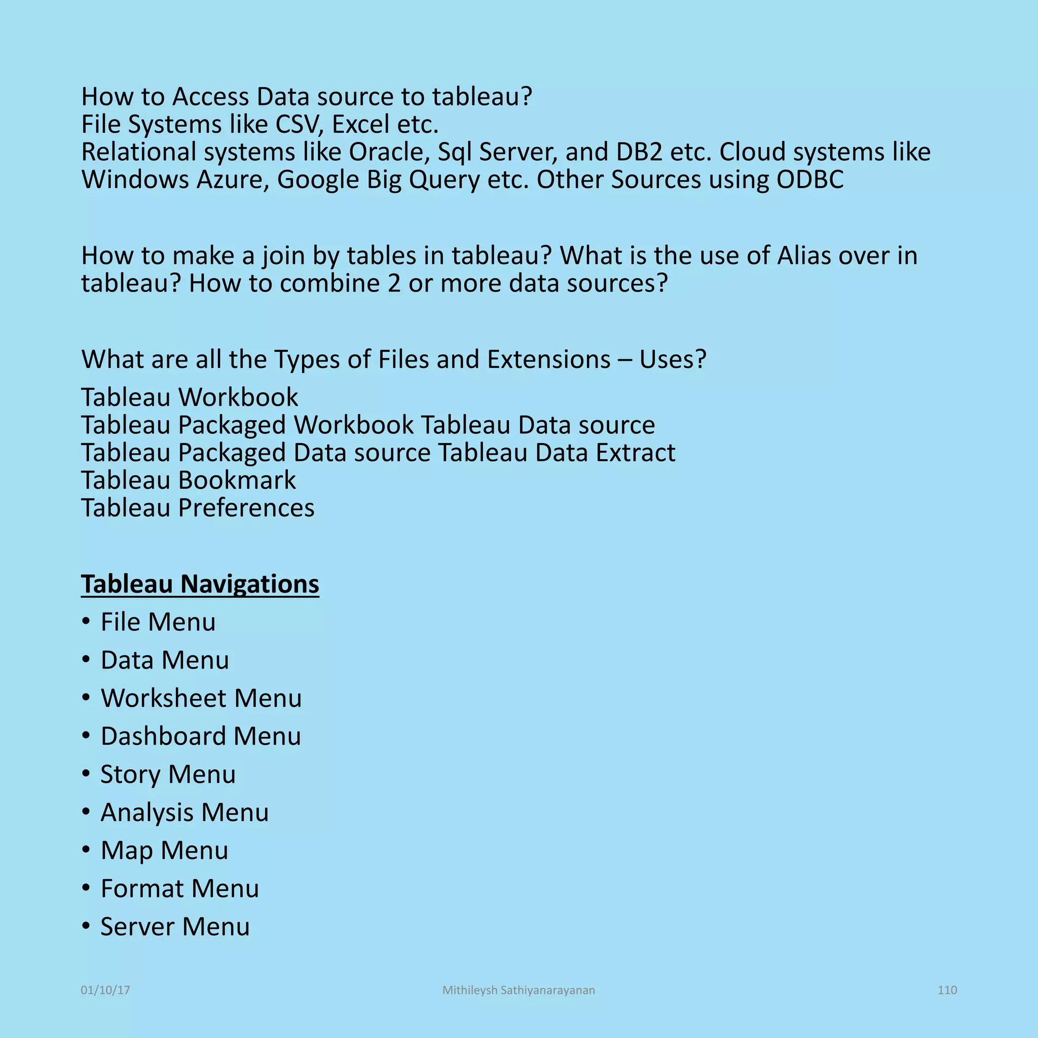 How to Access Data source to tableau?
File Systems like CSV, Excel etc.
Relational systems like Oracle, Sql Server, and DB2 etc. Cloud systems like
Windows Azure, Google Big Query etc. Other Sources using ODBC
How to make a join by tables in tableau? What is the use of Alias over in
tableau? How to combine 2 or more data sources?
What are all the Types of Files and Extensions – Uses?
Tableau Workbook
Tableau Packaged Workbook Tableau Data source
Tableau Packaged Data source Tableau Data Extract
Tableau Bookmark
Tableau Preferences
Tableau Navigations
• File Menu
• Data Menu
• Worksheet Menu
• Dashboard Menu
• Story Menu
• Analysis Menu
• Map Menu
• Format Menu
• Server Menu
01/10/17 Mithileysh Sathiyanarayanan 110
 