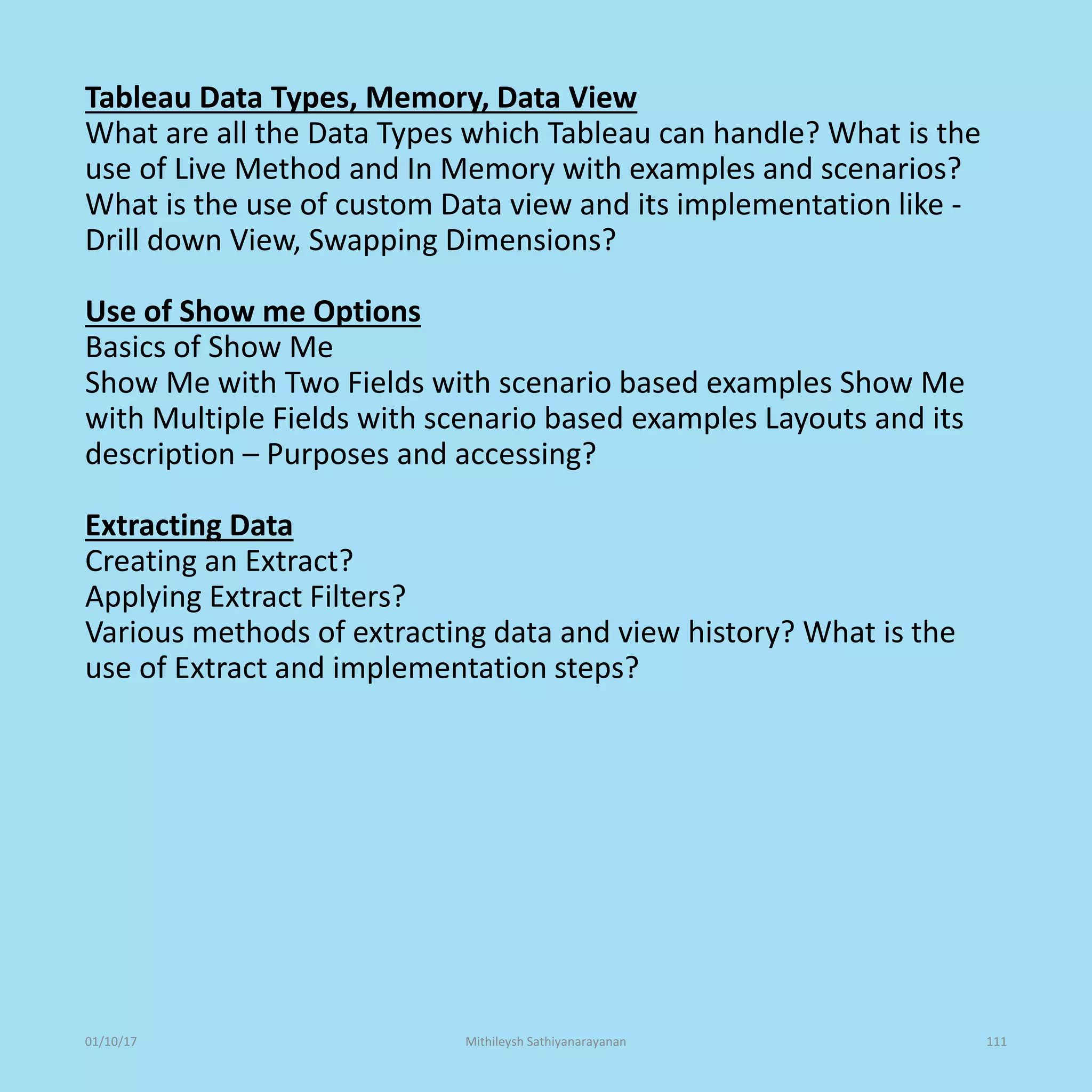 Tableau Data Types, Memory, Data View
What are all the Data Types which Tableau can handle? What is the
use of Live Method and In Memory with examples and scenarios?
What is the use of custom Data view and its implementation like -
Drill down View, Swapping Dimensions?
Use of Show me Options
Basics of Show Me
Show Me with Two Fields with scenario based examples Show Me
with Multiple Fields with scenario based examples Layouts and its
description – Purposes and accessing?
Extracting Data
Creating an Extract?
Applying Extract Filters?
Various methods of extracting data and view history? What is the
use of Extract and implementation steps?
01/10/17 Mithileysh Sathiyanarayanan 111
 