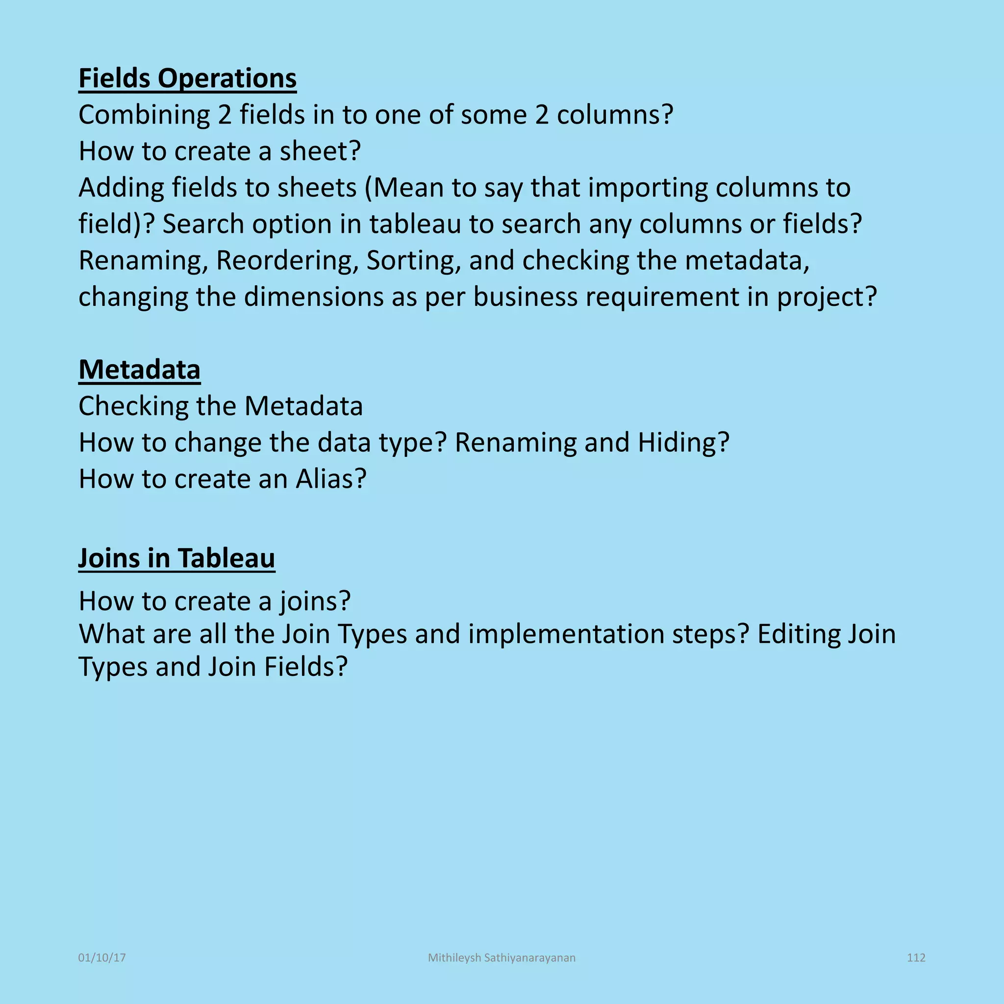 Fields Operations
Combining 2 fields in to one of some 2 columns?
How to create a sheet?
Adding fields to sheets (Mean to say that importing columns to
field)? Search option in tableau to search any columns or fields?
Renaming, Reordering, Sorting, and checking the metadata,
changing the dimensions as per business requirement in project?
Metadata
Checking the Metadata
How to change the data type? Renaming and Hiding?
How to create an Alias?
Joins in Tableau
How to create a joins?
What are all the Join Types and implementation steps? Editing Join
Types and Join Fields?
01/10/17 Mithileysh Sathiyanarayanan 112
 
