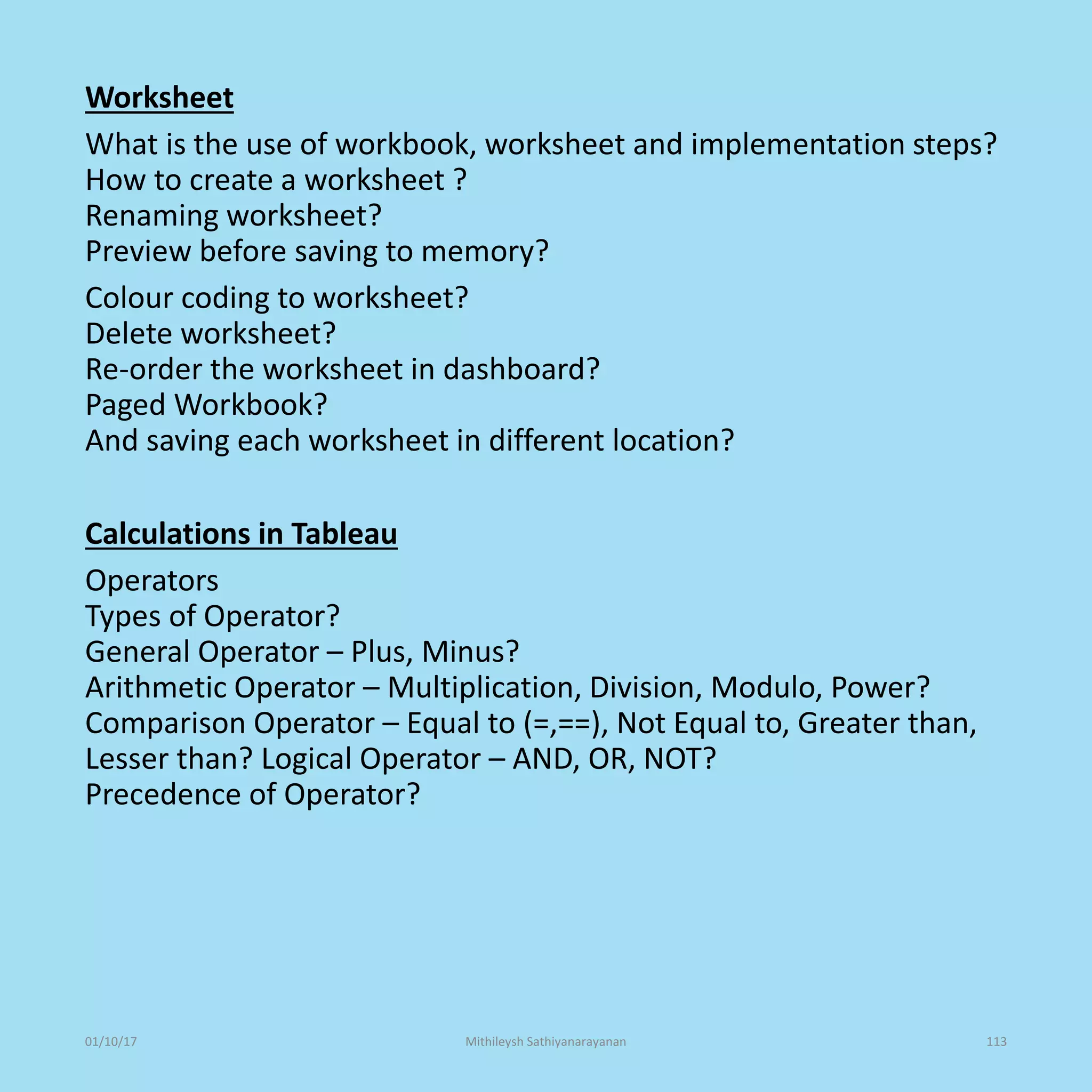 Worksheet
What is the use of workbook, worksheet and implementation steps?
How to create a worksheet ?
Renaming worksheet?
Preview before saving to memory?
Colour coding to worksheet?
Delete worksheet?
Re-order the worksheet in dashboard?
Paged Workbook?
And saving each worksheet in different location?
Calculations in Tableau
Operators
Types of Operator?
General Operator – Plus, Minus?
Arithmetic Operator – Multiplication, Division, Modulo, Power?
Comparison Operator – Equal to (=,==), Not Equal to, Greater than,
Lesser than? Logical Operator – AND, OR, NOT?
Precedence of Operator?
01/10/17 Mithileysh Sathiyanarayanan 113
 