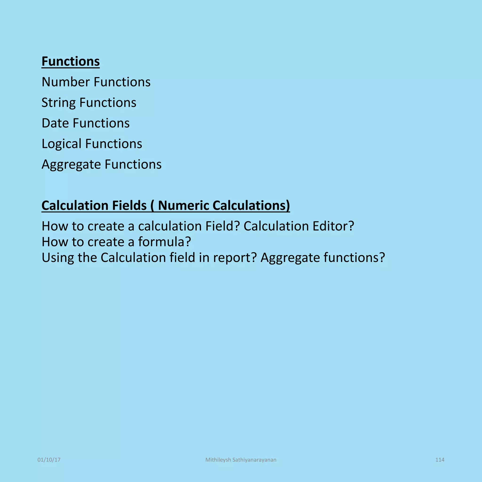 Functions
Number Functions
String Functions
Date Functions
Logical Functions
Aggregate Functions
Calculation Fields ( Numeric Calculations)
How to create a calculation Field? Calculation Editor?
How to create a formula?
Using the Calculation field in report? Aggregate functions?
01/10/17 Mithileysh Sathiyanarayanan 114
 