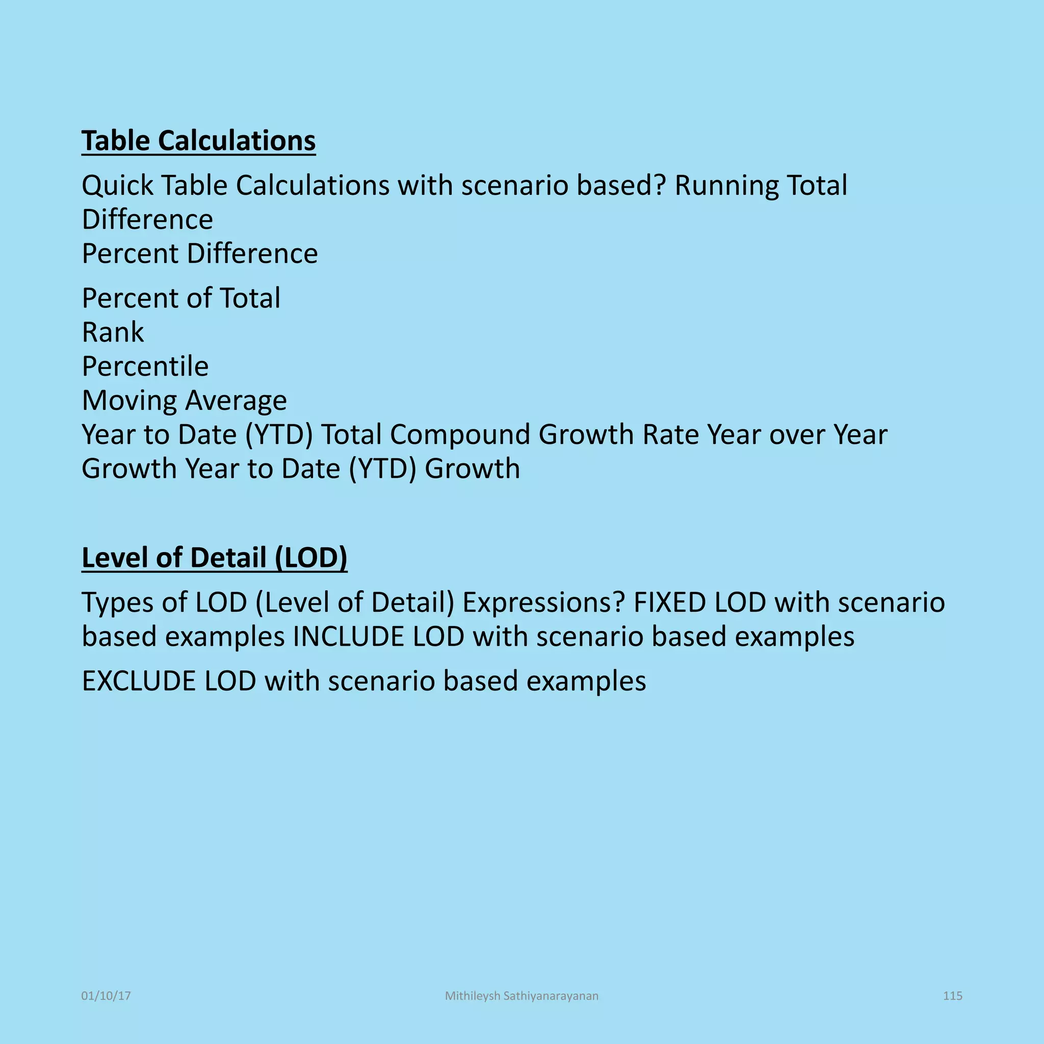 Table Calculations
Quick Table Calculations with scenario based? Running Total
Difference
Percent Difference
Percent of Total
Rank
Percentile
Moving Average
Year to Date (YTD) Total Compound Growth Rate Year over Year
Growth Year to Date (YTD) Growth
Level of Detail (LOD)
Types of LOD (Level of Detail) Expressions? FIXED LOD with scenario
based examples INCLUDE LOD with scenario based examples
EXCLUDE LOD with scenario based examples
01/10/17 Mithileysh Sathiyanarayanan 115
 