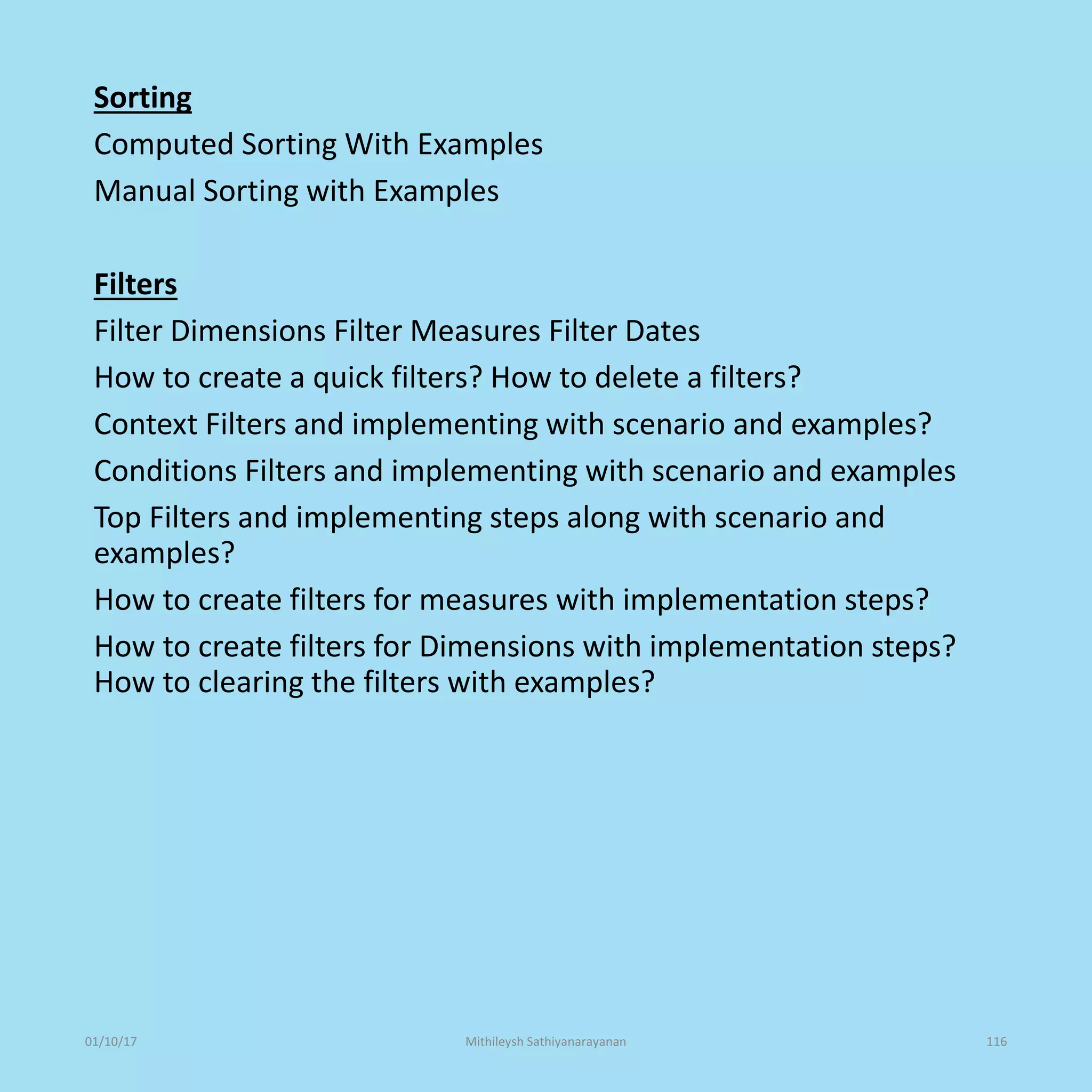 Sorting
Computed Sorting With Examples
Manual Sorting with Examples
Filters
Filter Dimensions Filter Measures Filter Dates
How to create a quick filters? How to delete a filters?
Context Filters and implementing with scenario and examples?
Conditions Filters and implementing with scenario and examples
Top Filters and implementing steps along with scenario and
examples?
How to create filters for measures with implementation steps?
How to create filters for Dimensions with implementation steps?
How to clearing the filters with examples?
01/10/17 Mithileysh Sathiyanarayanan 116
 