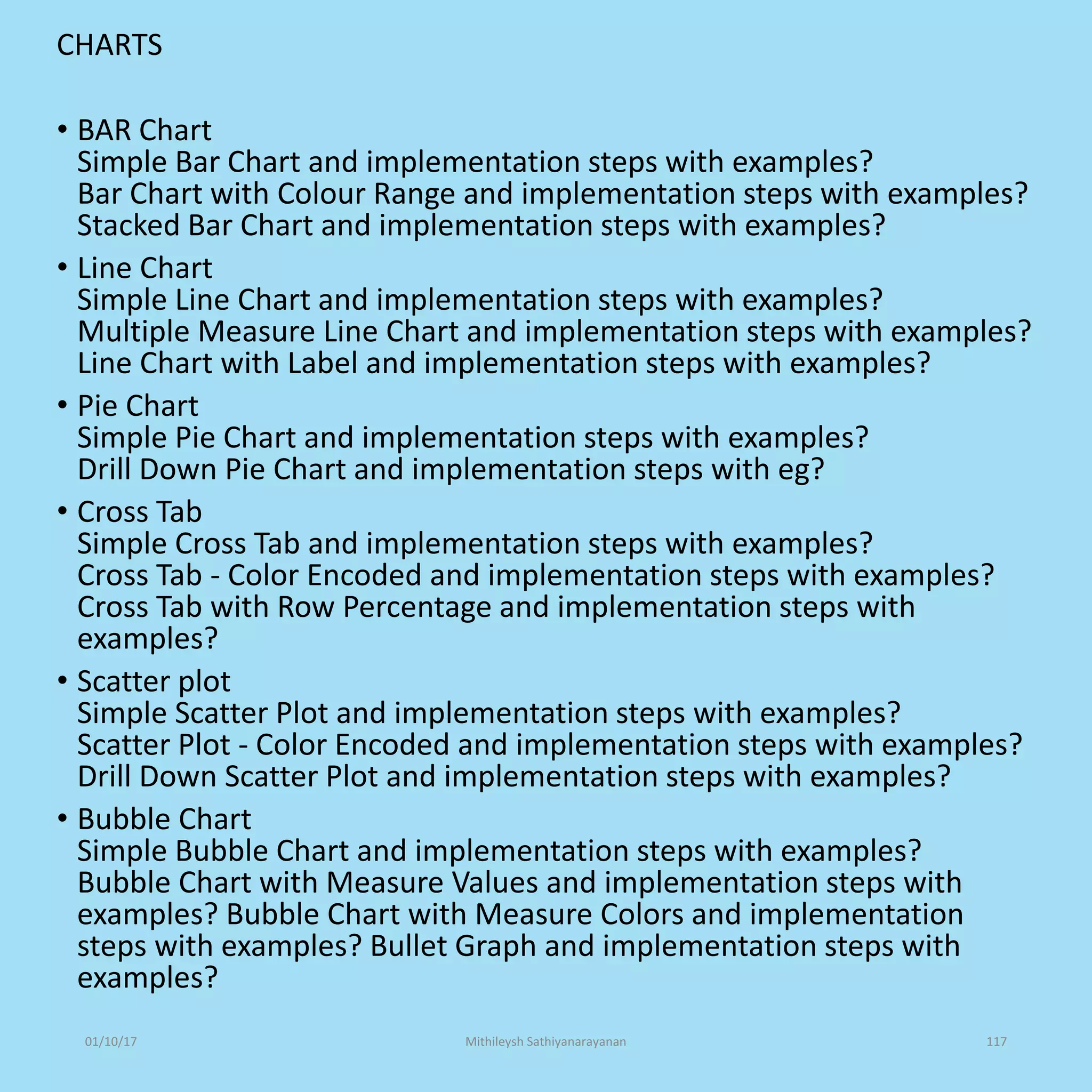 CHARTS
• BAR Chart
Simple Bar Chart and implementation steps with examples?
Bar Chart with Colour Range and implementation steps with examples?
Stacked Bar Chart and implementation steps with examples?
• Line Chart
Simple Line Chart and implementation steps with examples?
Multiple Measure Line Chart and implementation steps with examples?
Line Chart with Label and implementation steps with examples?
• Pie Chart
Simple Pie Chart and implementation steps with examples?
Drill Down Pie Chart and implementation steps with eg?
• Cross Tab
Simple Cross Tab and implementation steps with examples?
Cross Tab - Color Encoded and implementation steps with examples?
Cross Tab with Row Percentage and implementation steps with
examples?
• Scatter plot
Simple Scatter Plot and implementation steps with examples?
Scatter Plot - Color Encoded and implementation steps with examples?
Drill Down Scatter Plot and implementation steps with examples?
• Bubble Chart
Simple Bubble Chart and implementation steps with examples?
Bubble Chart with Measure Values and implementation steps with
examples? Bubble Chart with Measure Colors and implementation
steps with examples? Bullet Graph and implementation steps with
examples?
01/10/17 Mithileysh Sathiyanarayanan 117
 
