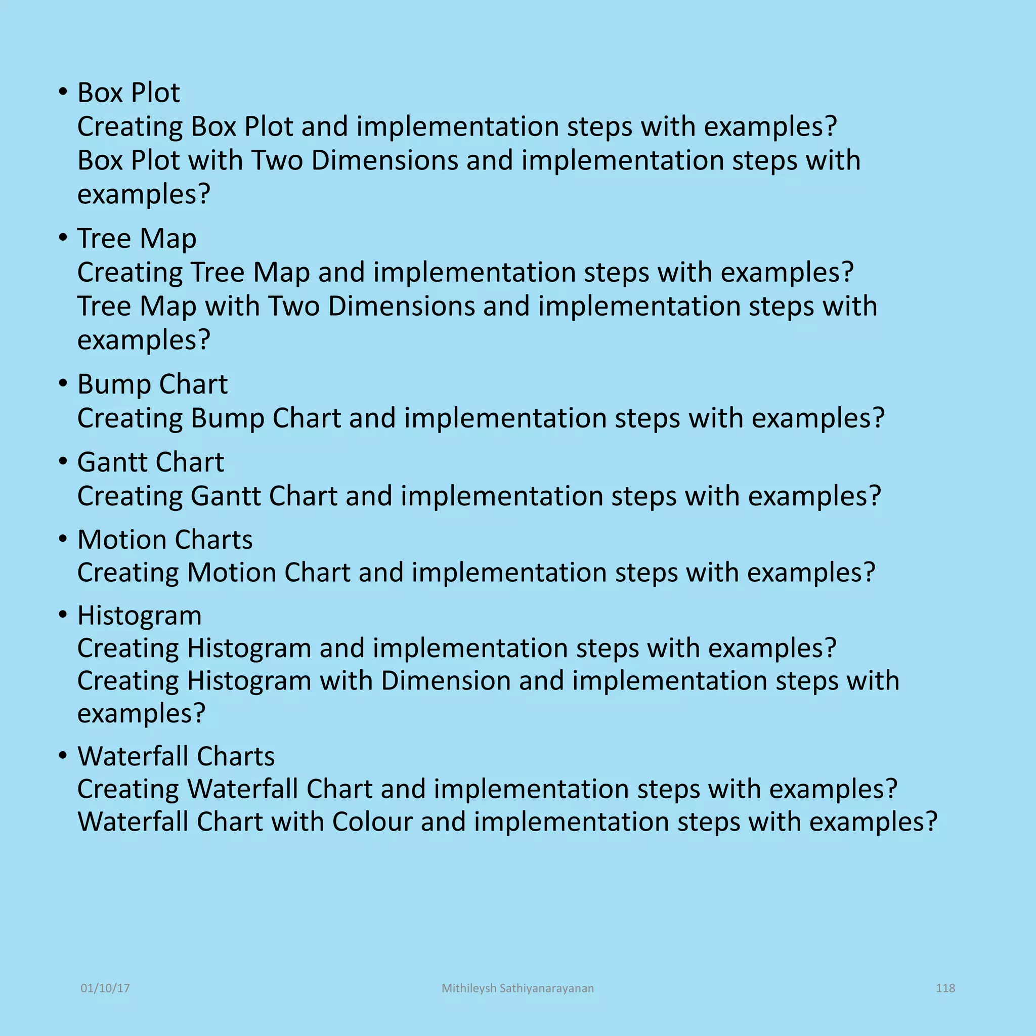• Box Plot
Creating Box Plot and implementation steps with examples?
Box Plot with Two Dimensions and implementation steps with
examples?
• Tree Map
Creating Tree Map and implementation steps with examples?
Tree Map with Two Dimensions and implementation steps with
examples?
• Bump Chart
Creating Bump Chart and implementation steps with examples?
• Gantt Chart
Creating Gantt Chart and implementation steps with examples?
• Motion Charts
Creating Motion Chart and implementation steps with examples?
• Histogram
Creating Histogram and implementation steps with examples?
Creating Histogram with Dimension and implementation steps with
examples?
• Waterfall Charts
Creating Waterfall Chart and implementation steps with examples?
Waterfall Chart with Colour and implementation steps with examples?
01/10/17 Mithileysh Sathiyanarayanan 118
 