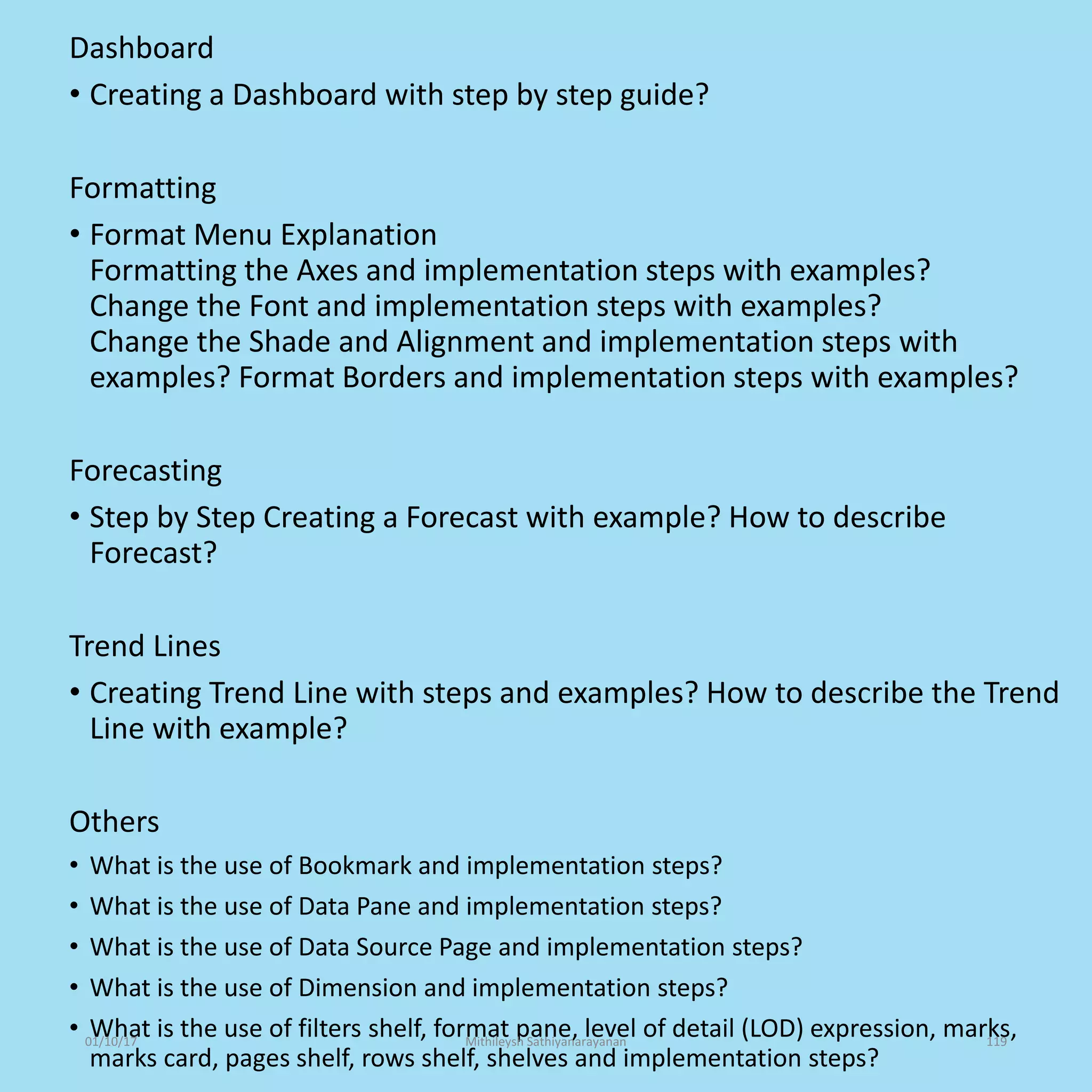 Dashboard
• Creating a Dashboard with step by step guide?
Formatting
• Format Menu Explanation
Formatting the Axes and implementation steps with examples?
Change the Font and implementation steps with examples?
Change the Shade and Alignment and implementation steps with
examples? Format Borders and implementation steps with examples?
Forecasting
• Step by Step Creating a Forecast with example? How to describe
Forecast?
Trend Lines
• Creating Trend Line with steps and examples? How to describe the Trend
Line with example?
Others
• What is the use of Bookmark and implementation steps?
• What is the use of Data Pane and implementation steps?
• What is the use of Data Source Page and implementation steps?
• What is the use of Dimension and implementation steps?
• What is the use of filters shelf, format pane, level of detail (LOD) expression, marks,
marks card, pages shelf, rows shelf, shelves and implementation steps?
01/10/17 Mithileysh Sathiyanarayanan 119
 