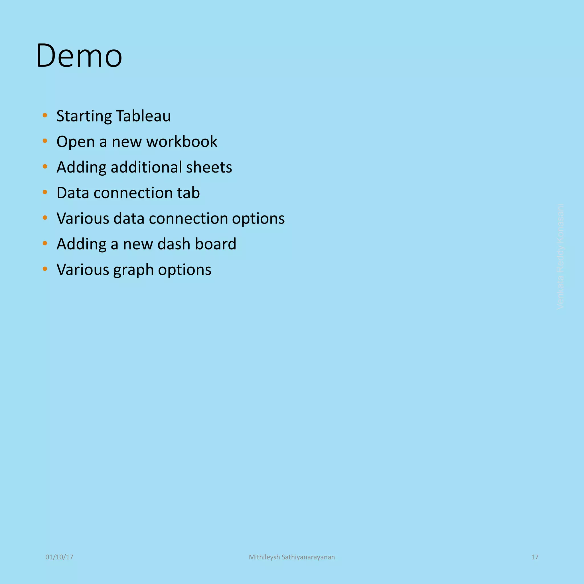 Demo
• Starting Tableau
• Open a new workbook
• Adding additional sheets
• Data connection tab
• Various data connection options
• Adding a new dash board
• Various graph options
VenkataReddyKonasani01/10/17 Mithileysh Sathiyanarayanan 17
 