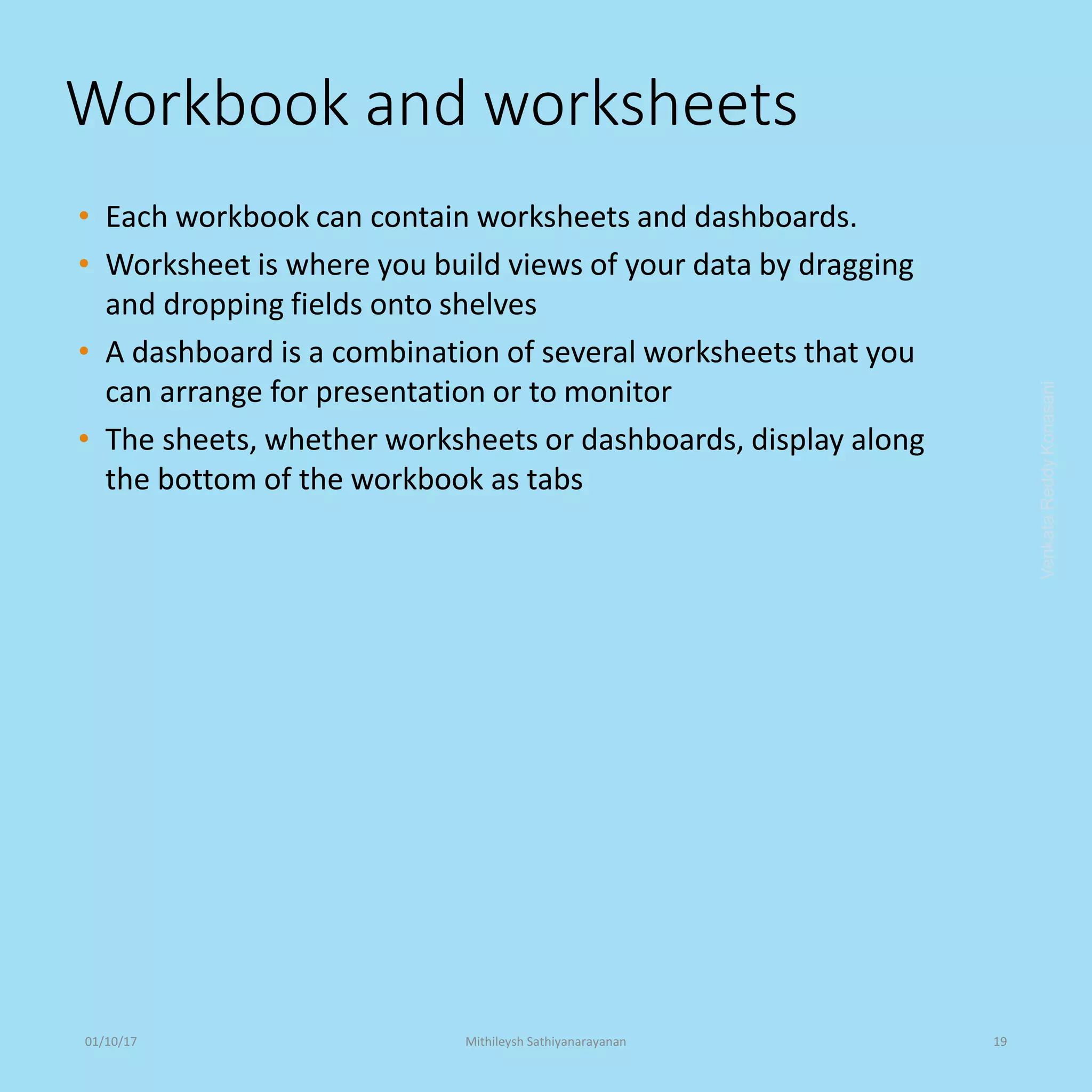 Workbook and worksheets
• Each workbook can contain worksheets and dashboards.
• Worksheet is where you build views of your data by dragging
and dropping fields onto shelves
• A dashboard is a combination of several worksheets that you
can arrange for presentation or to monitor
• The sheets, whether worksheets or dashboards, display along
the bottom of the workbook as tabs
VenkataReddyKonasani01/10/17 Mithileysh Sathiyanarayanan 19
 
