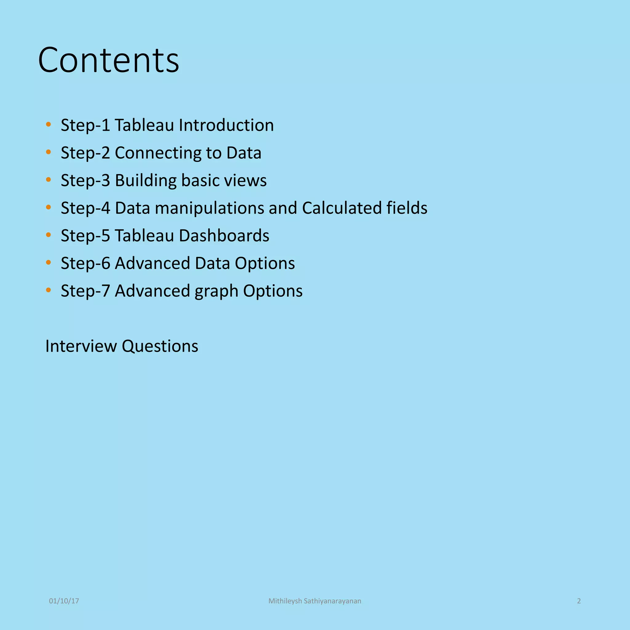 Contents
• Step-1 Tableau Introduction
• Step-2 Connecting to Data
• Step-3 Building basic views
• Step-4 Data manipulations and Calculated fields
• Step-5 Tableau Dashboards
• Step-6 Advanced Data Options
• Step-7 Advanced graph Options
Interview Questions
01/10/17 Mithileysh Sathiyanarayanan 2
 