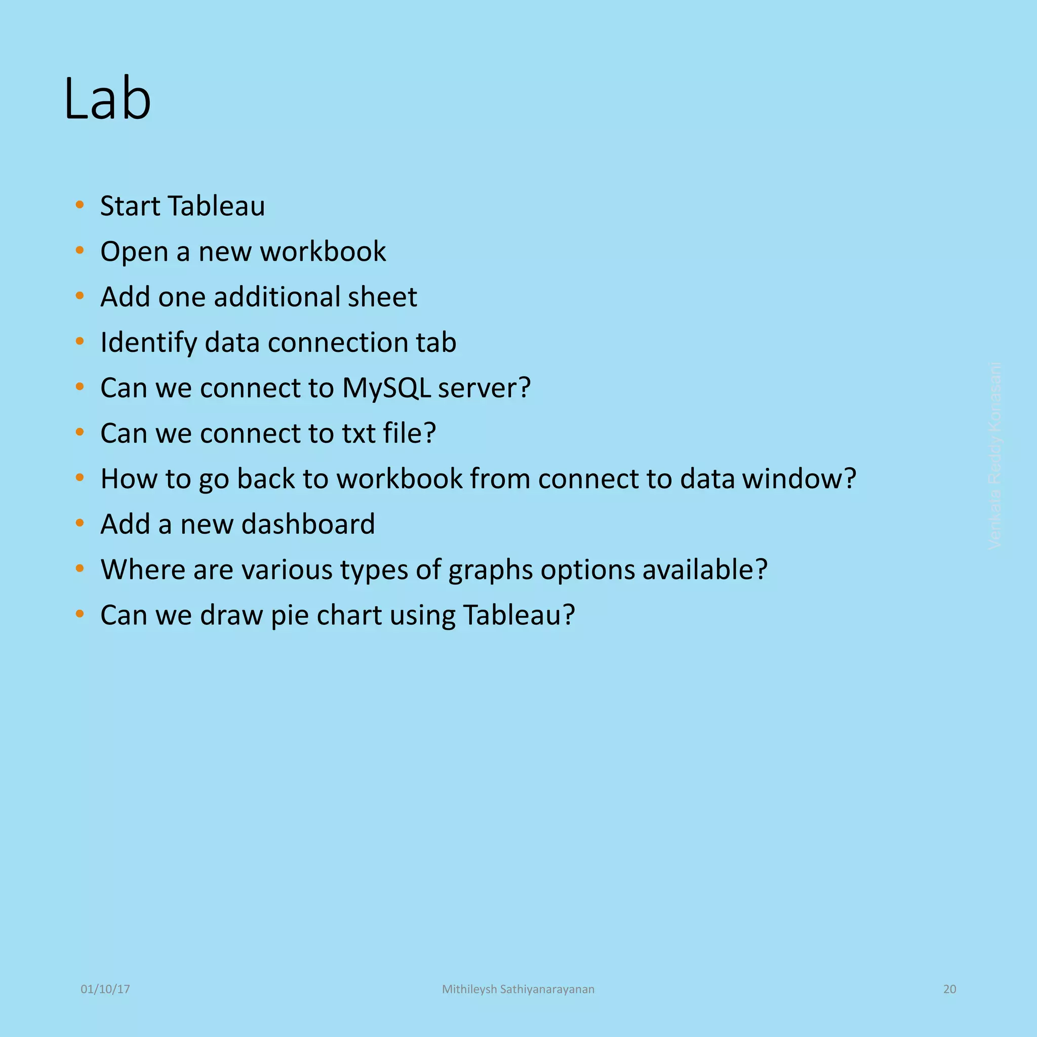 Lab
• Start Tableau
• Open a new workbook
• Add one additional sheet
• Identify data connection tab
• Can we connect to MySQL server?
• Can we connect to txt file?
• How to go back to workbook from connect to data window?
• Add a new dashboard
• Where are various types of graphs options available?
• Can we draw pie chart using Tableau?
VenkataReddyKonasani01/10/17 Mithileysh Sathiyanarayanan 20
 