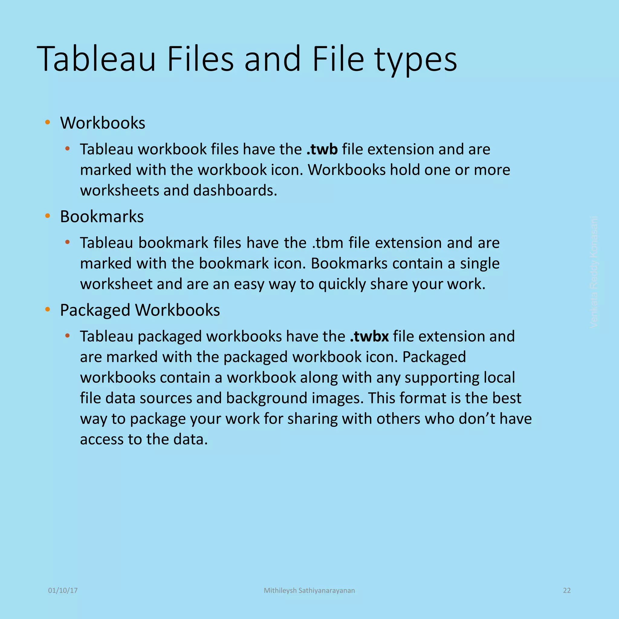 Tableau Files and File types
• Workbooks
• Tableau workbook files have the .twb file extension and are
marked with the workbook icon. Workbooks hold one or more
worksheets and dashboards.
• Bookmarks
• Tableau bookmark files have the .tbm file extension and are
marked with the bookmark icon. Bookmarks contain a single
worksheet and are an easy way to quickly share your work.
• Packaged Workbooks
• Tableau packaged workbooks have the .twbx file extension and
are marked with the packaged workbook icon. Packaged
workbooks contain a workbook along with any supporting local
file data sources and background images. This format is the best
way to package your work for sharing with others who don’t have
access to the data.
VenkataReddyKonasani01/10/17 Mithileysh Sathiyanarayanan 22
 