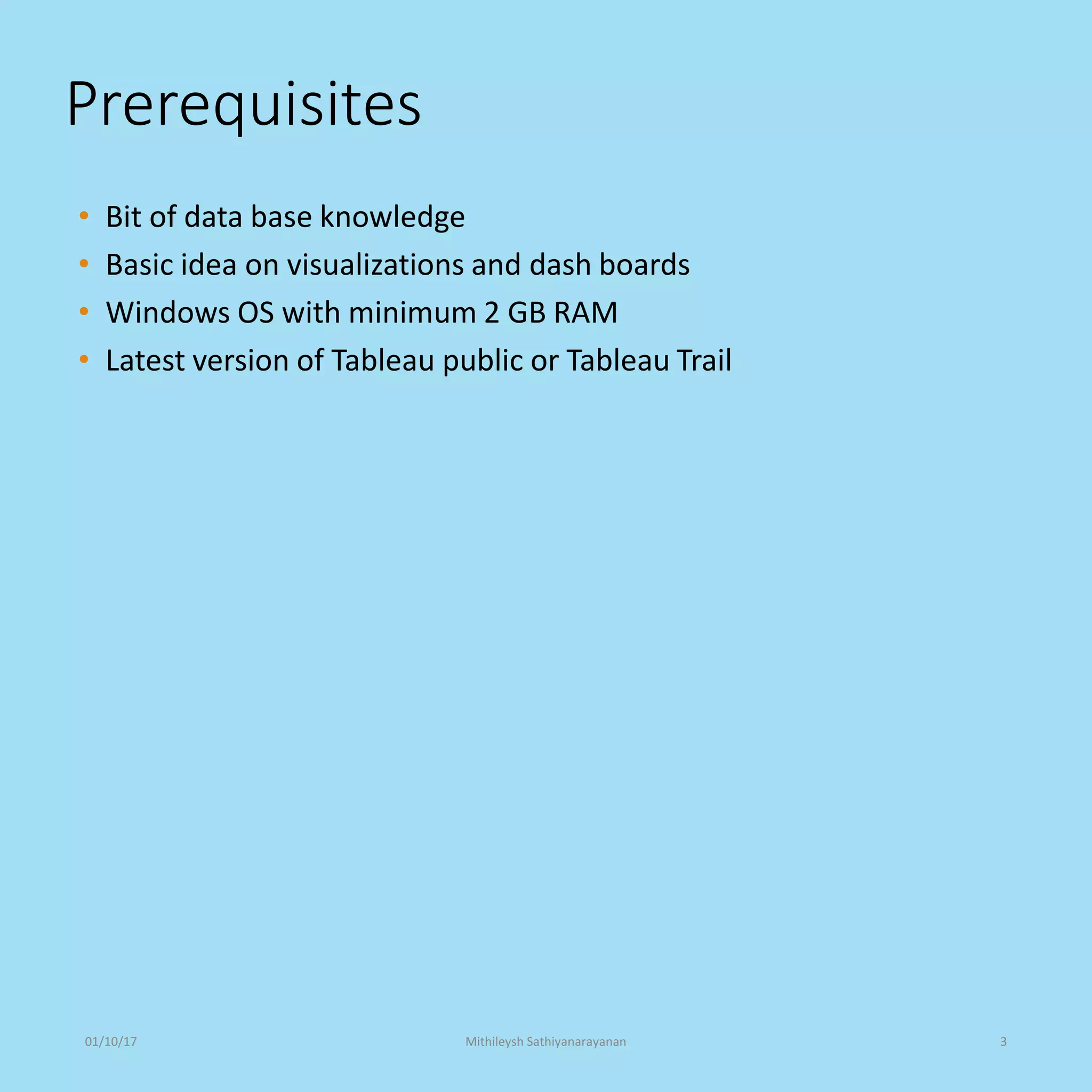 Prerequisites
• Bit of data base knowledge
• Basic idea on visualizations and dash boards
• Windows OS with minimum 2 GB RAM
• Latest version of Tableau public or Tableau Trail
01/10/17 Mithileysh Sathiyanarayanan 3
 