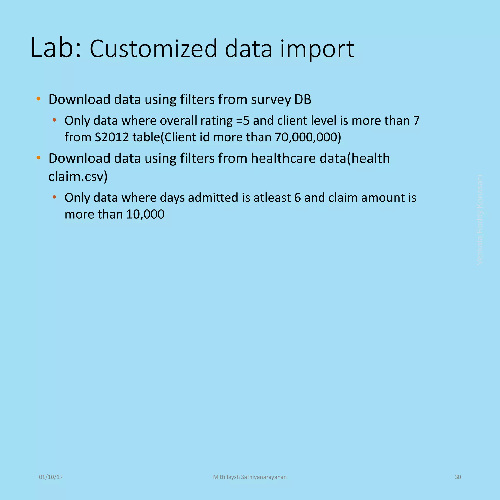 Lab: Customized data import
• Download data using filters from survey DB
• Only data where overall rating =5 and client level is more than 7
from S2012 table(Client id more than 70,000,000)
• Download data using filters from healthcare data(health
claim.csv)
• Only data where days admitted is atleast 6 and claim amount is
more than 10,000
VenkataReddyKonasani01/10/17 Mithileysh Sathiyanarayanan 30
 