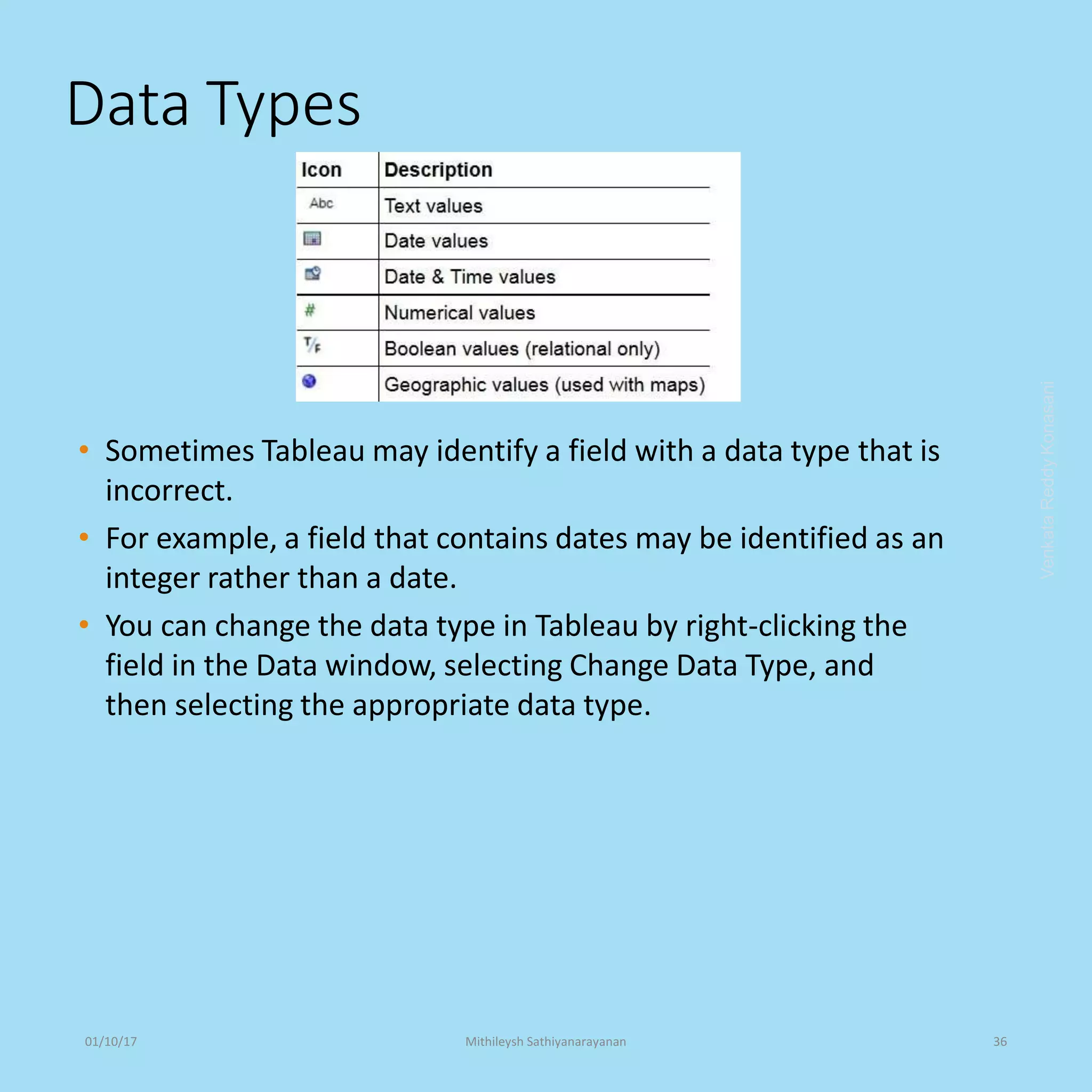 Data Types
• Sometimes Tableau may identify a field with a data type that is
incorrect.
• For example, a field that contains dates may be identified as an
integer rather than a date.
• You can change the data type in Tableau by right-clicking the
field in the Data window, selecting Change Data Type, and
then selecting the appropriate data type.
VenkataReddyKonasani01/10/17 Mithileysh Sathiyanarayanan 36
 