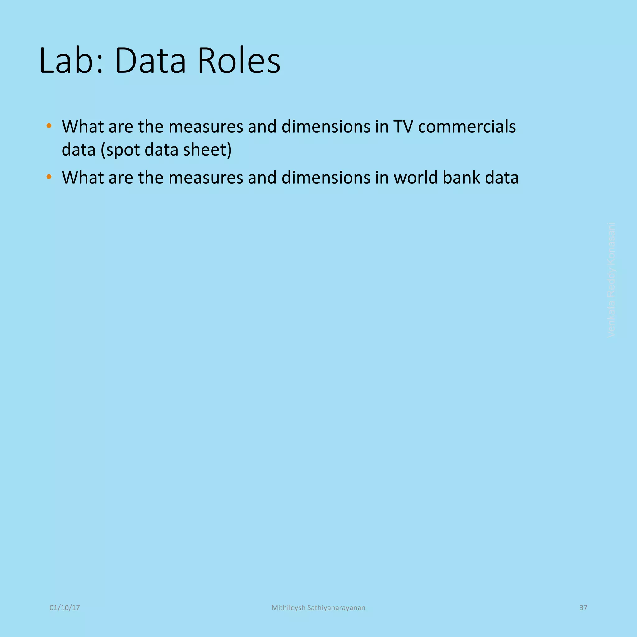 Lab: Data Roles
• What are the measures and dimensions in TV commercials
data (spot data sheet)
• What are the measures and dimensions in world bank data
VenkataReddyKonasani01/10/17 Mithileysh Sathiyanarayanan 37
 