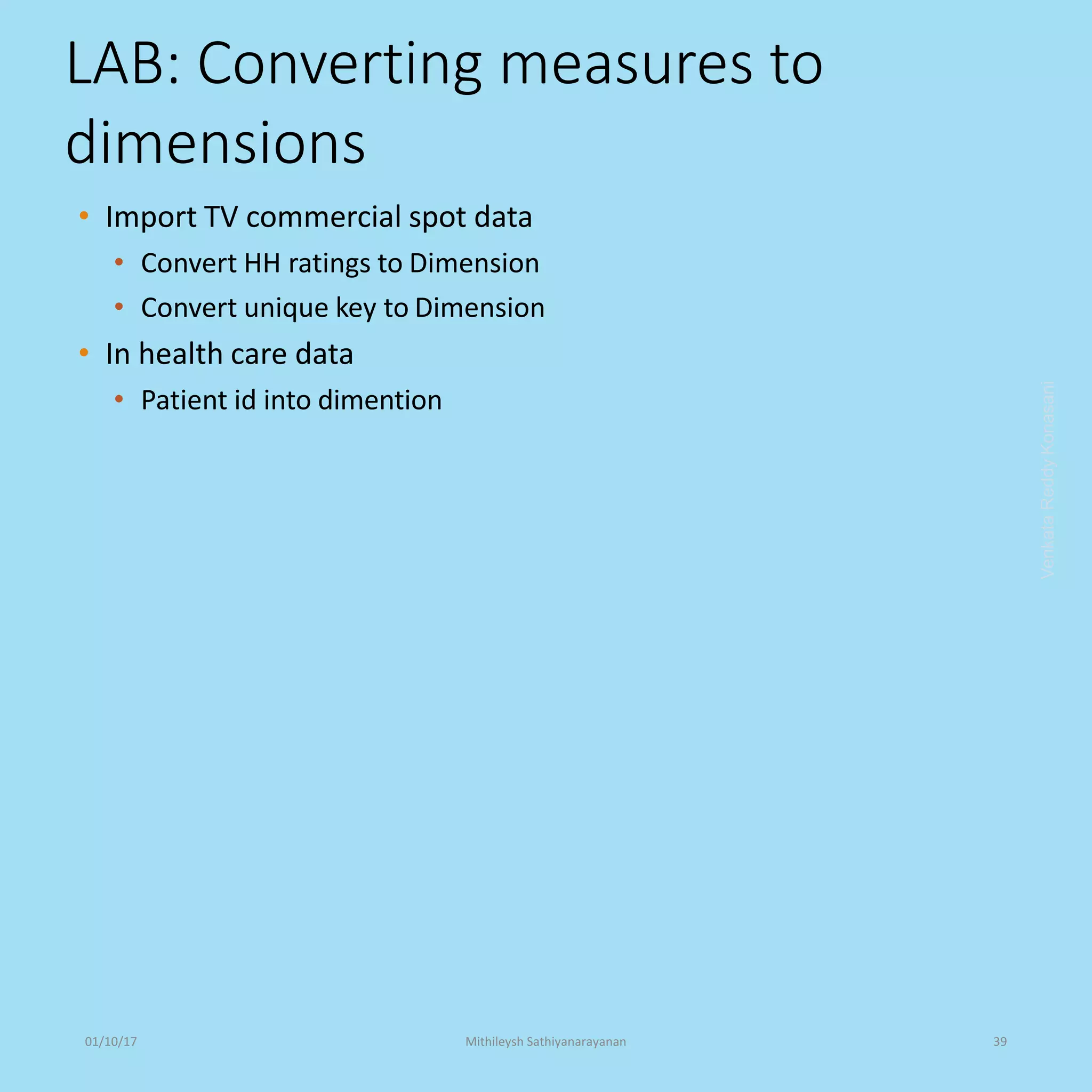 LAB: Converting measures to
dimensions
• Import TV commercial spot data
• Convert HH ratings to Dimension
• Convert unique key to Dimension
• In health care data
• Patient id into dimention
VenkataReddyKonasani01/10/17 Mithileysh Sathiyanarayanan 39
 