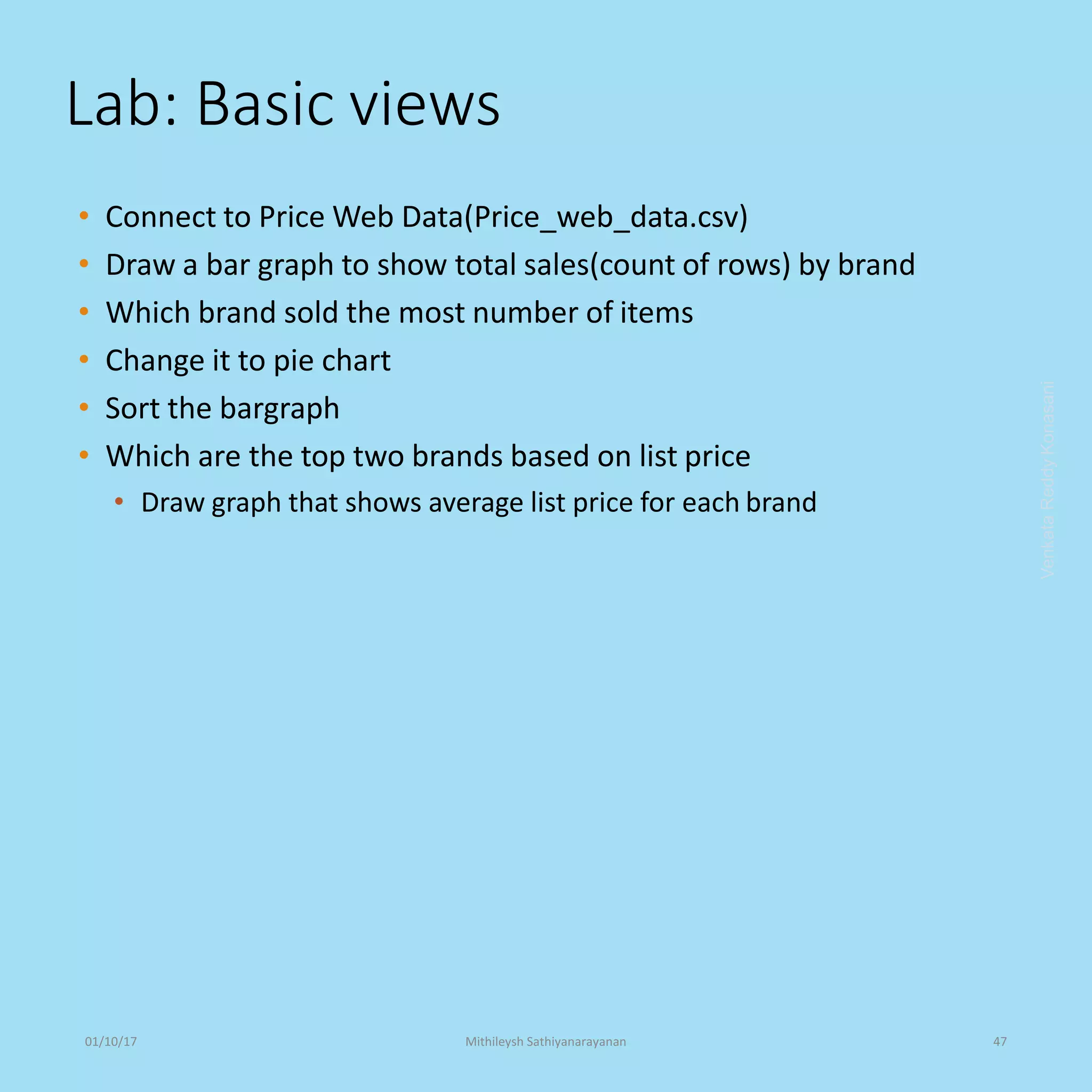 Lab: Basic views
• Connect to Price Web Data(Price_web_data.csv)
• Draw a bar graph to show total sales(count of rows) by brand
• Which brand sold the most number of items
• Change it to pie chart
• Sort the bargraph
• Which are the top two brands based on list price
• Draw graph that shows average list price for each brand
VenkataReddyKonasani01/10/17 Mithileysh Sathiyanarayanan 47
 