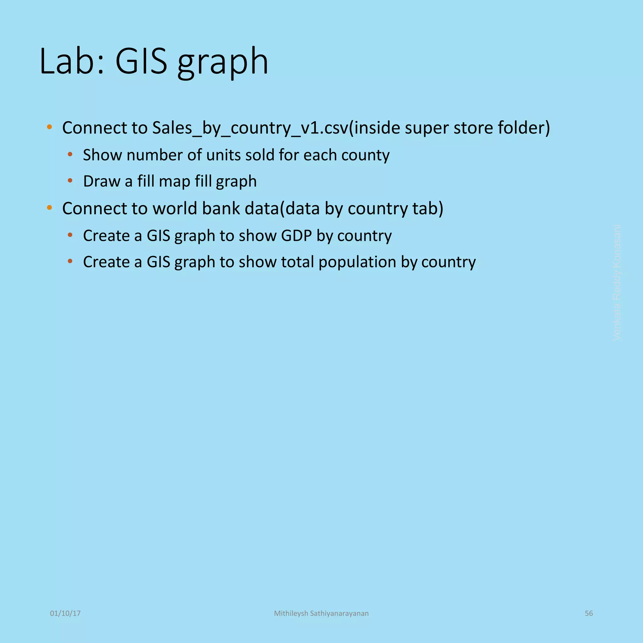Lab: GIS graph
• Connect to Sales_by_country_v1.csv(inside super store folder)
• Show number of units sold for each county
• Draw a fill map fill graph
• Connect to world bank data(data by country tab)
• Create a GIS graph to show GDP by country
• Create a GIS graph to show total population by country
VenkataReddyKonasani01/10/17 Mithileysh Sathiyanarayanan 56
 