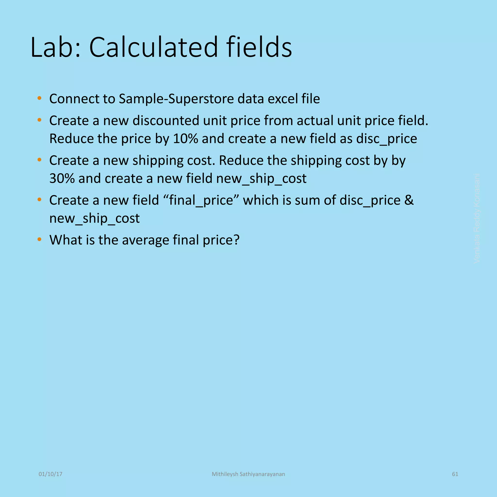 Lab: Calculated fields
• Connect to Sample-Superstore data excel file
• Create a new discounted unit price from actual unit price field.
Reduce the price by 10% and create a new field as disc_price
• Create a new shipping cost. Reduce the shipping cost by by
30% and create a new field new_ship_cost
• Create a new field “final_price” which is sum of disc_price &
new_ship_cost
• What is the average final price?
VenkataReddyKonasani01/10/17 Mithileysh Sathiyanarayanan 61
 