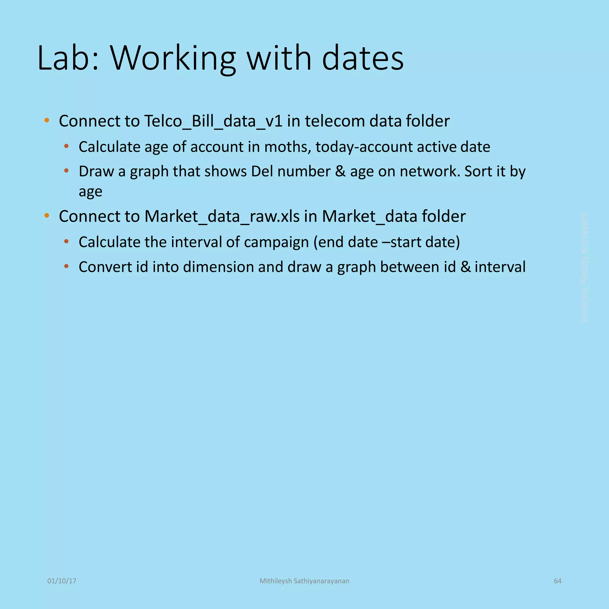 Lab: Working with dates
• Connect to Telco_Bill_data_v1 in telecom data folder
• Calculate age of account in moths, today-account active date
• Draw a graph that shows Del number & age on network. Sort it by
age
• Connect to Market_data_raw.xls in Market_data folder
• Calculate the interval of campaign (end date –start date)
• Convert id into dimension and draw a graph between id & interval
VenkataReddyKonasani01/10/17 Mithileysh Sathiyanarayanan 64
 