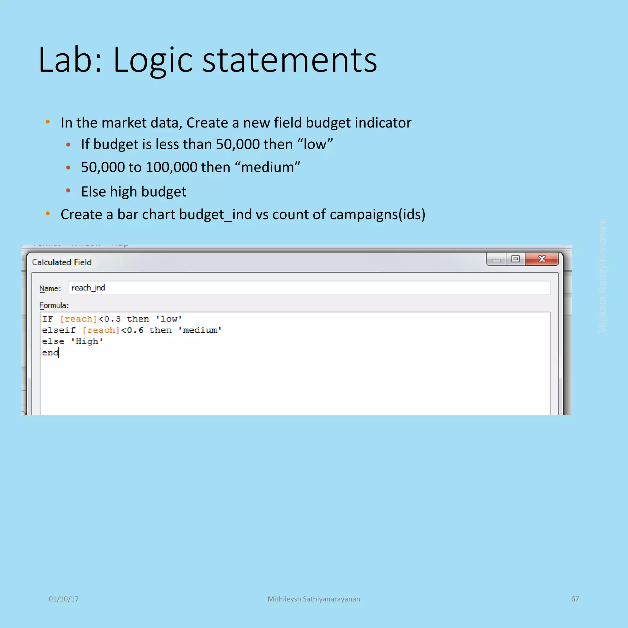 Lab: Logic statements
• In the market data, Create a new field budget indicator
•
•
•
If budget is less than 50,000 then “low”
50,000 to 100,000 then “medium”
Else high budget
• Create a bar chart budget_ind vs count of campaigns(ids)
VenkataReddyKonasani01/10/17 Mithileysh Sathiyanarayanan 67
 