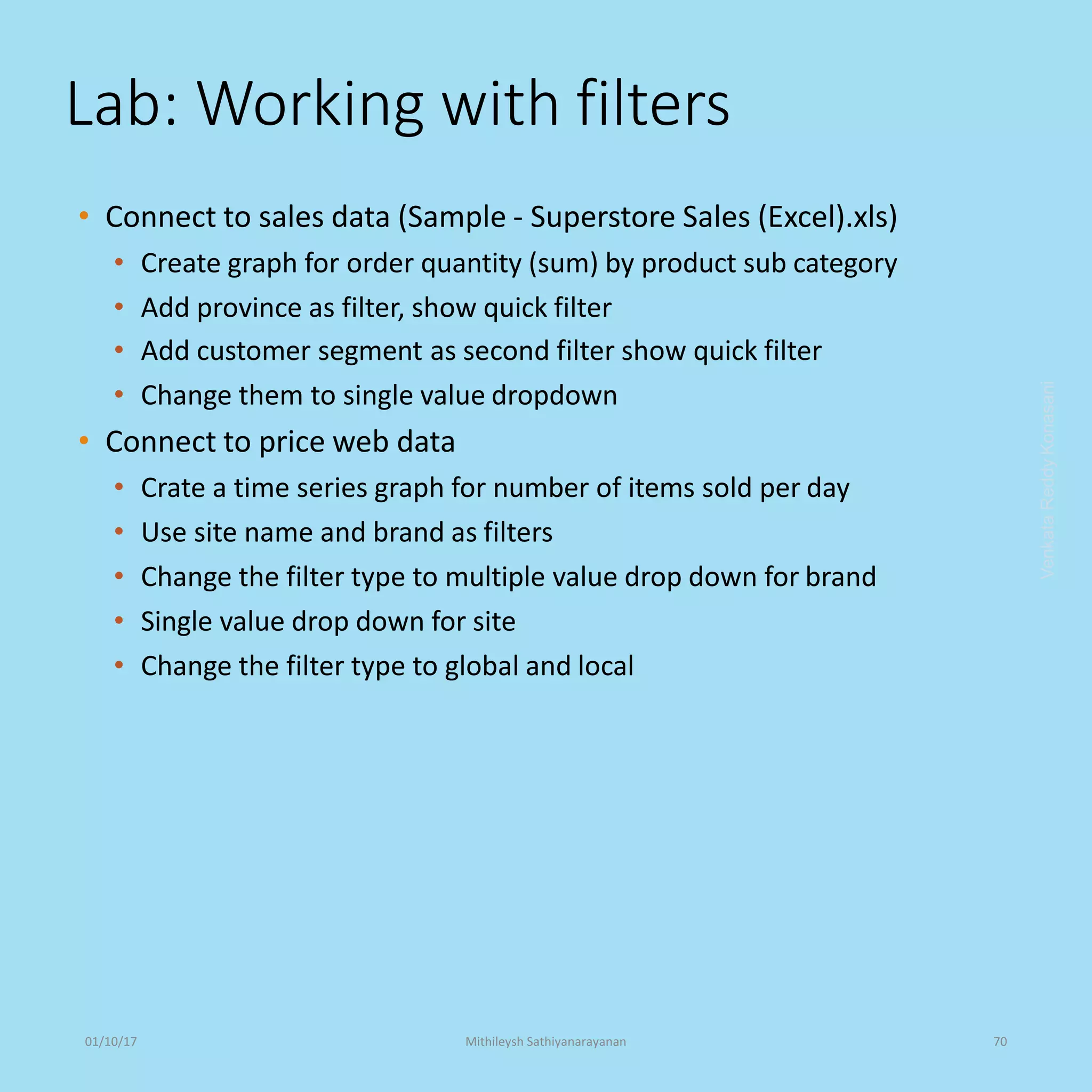 Lab: Working with filters
• Connect to sales data (Sample - Superstore Sales (Excel).xls)
• Create graph for order quantity (sum) by product sub category
• Add province as filter, show quick filter
• Add customer segment as second filter show quick filter
• Change them to single value dropdown
• Connect to price web data
• Crate a time series graph for number of items sold per day
• Use site name and brand as filters
• Change the filter type to multiple value drop down for brand
• Single value drop down for site
• Change the filter type to global and local
VenkataReddyKonasani01/10/17 Mithileysh Sathiyanarayanan 70
 