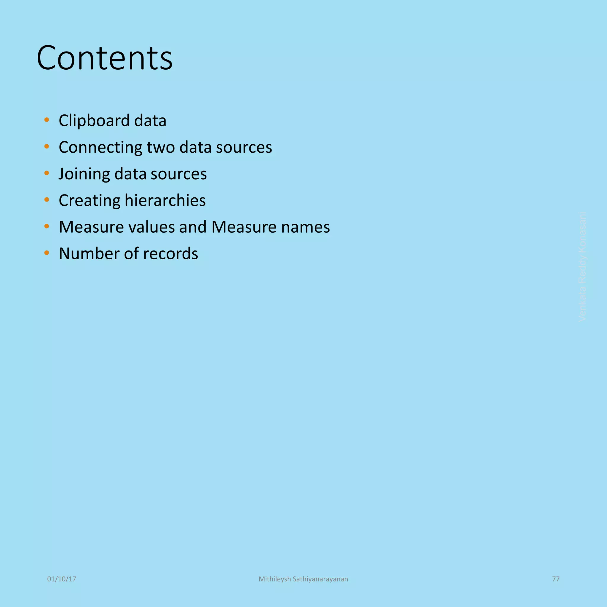 Contents
• Clipboard data
• Connecting two data sources
• Joining data sources
• Creating hierarchies
• Measure values and Measure names
• Number of records
VenkataReddyKonasani01/10/17 Mithileysh Sathiyanarayanan 77
 
