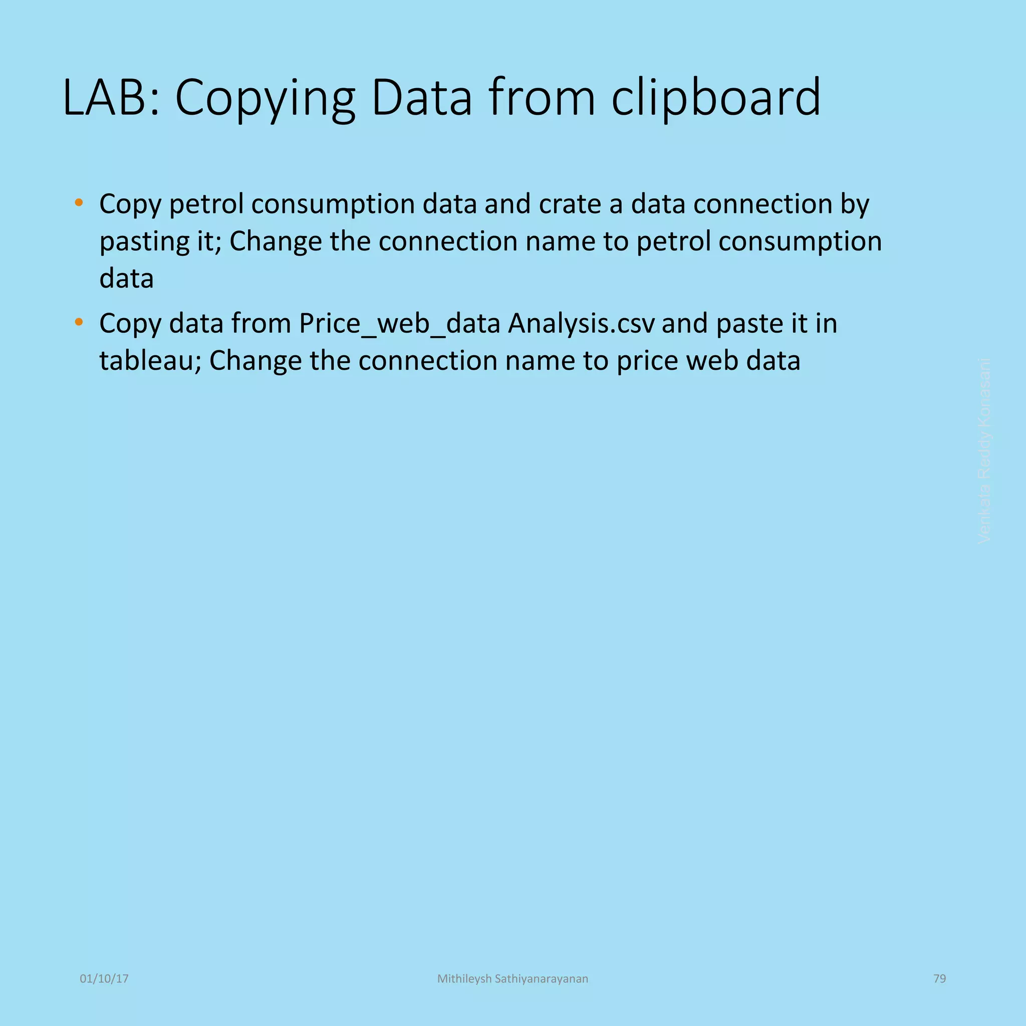 LAB: Copying Data from clipboard
• Copy petrol consumption data and crate a data connection by
pasting it; Change the connection name to petrol consumption
data
• Copy data from Price_web_data Analysis.csv and paste it in
tableau; Change the connection name to price web data
VenkataReddyKonasani01/10/17 Mithileysh Sathiyanarayanan 79
 