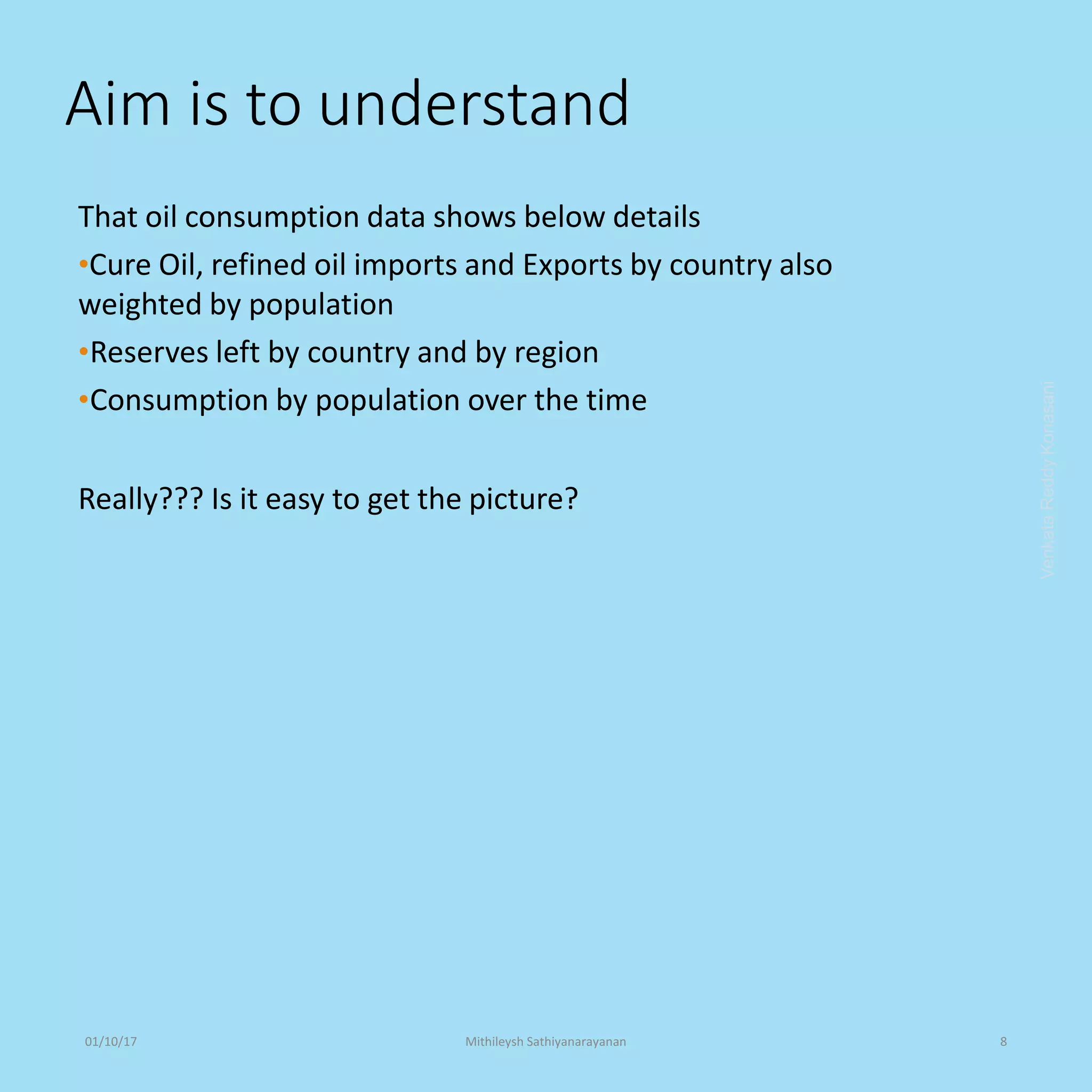 Aim is to understand
That oil consumption data shows below details
•Cure Oil, refined oil imports and Exports by country also
weighted by population
•Reserves left by country and by region
•Consumption by population over the time
Really??? Is it easy to get the picture?
VenkataReddyKonasani01/10/17 Mithileysh Sathiyanarayanan 8
 