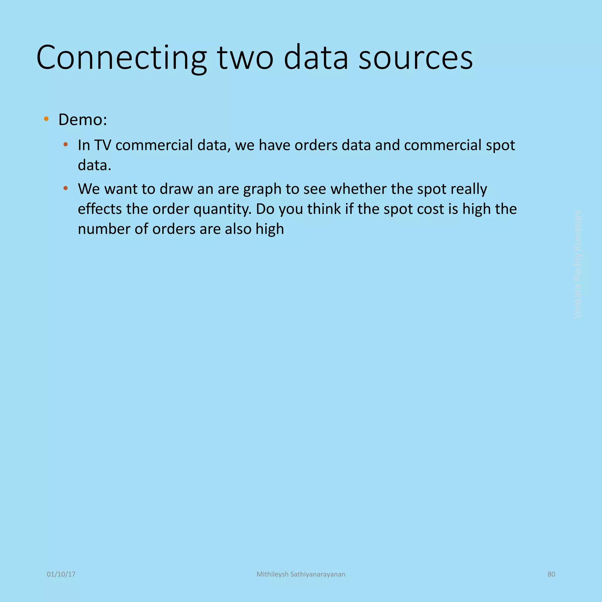 Connecting two data sources
• Demo:
• In TV commercial data, we have orders data and commercial spot
data.
• We want to draw an are graph to see whether the spot really
effects the order quantity. Do you think if the spot cost is high the
number of orders are also high
VenkataReddyKonasani01/10/17 Mithileysh Sathiyanarayanan 80
 