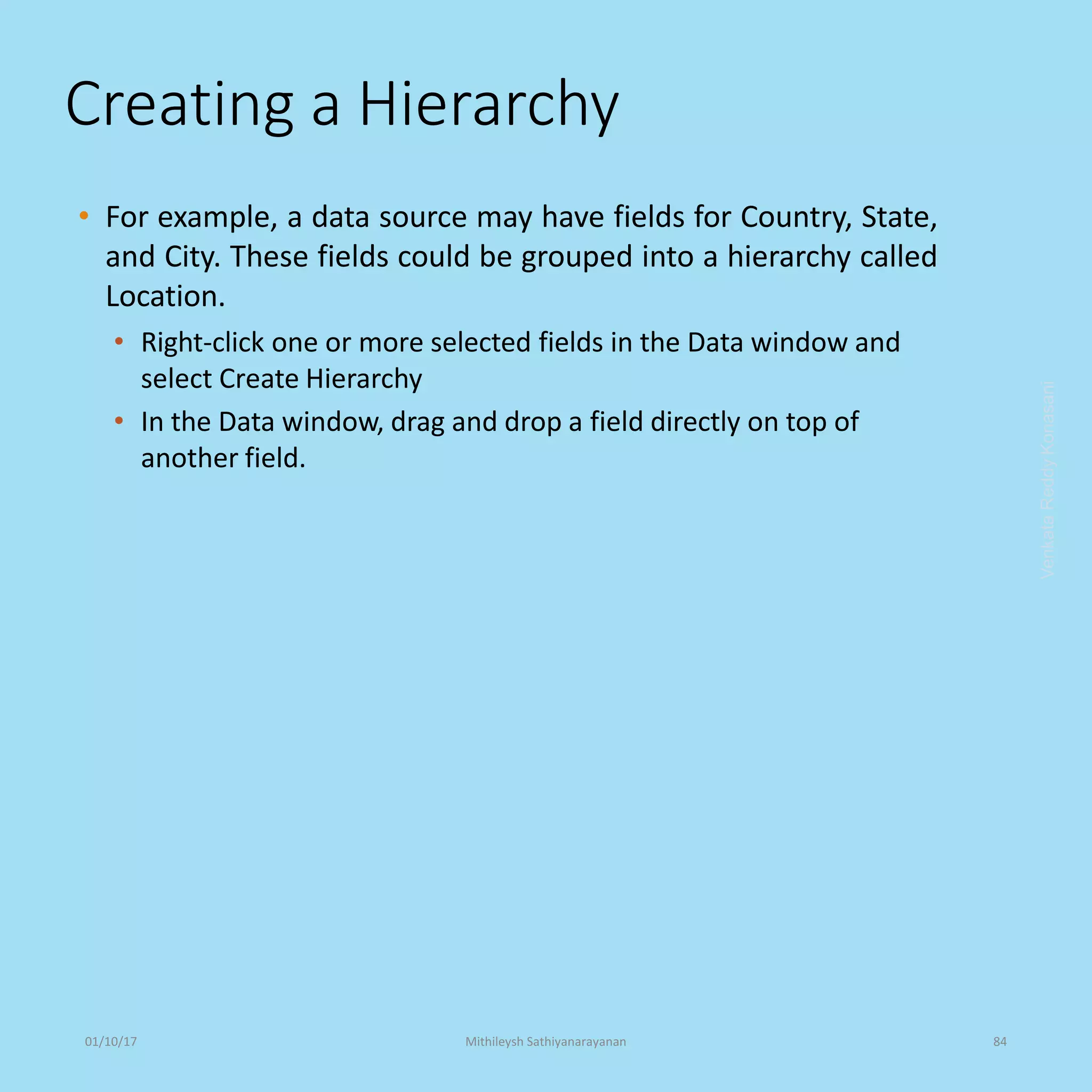 Creating a Hierarchy
• For example, a data source may have fields for Country, State,
and City. These fields could be grouped into a hierarchy called
Location.
• Right-click one or more selected fields in the Data window and
select Create Hierarchy
• In the Data window, drag and drop a field directly on top of
another field.
VenkataReddyKonasani01/10/17 Mithileysh Sathiyanarayanan 84
 