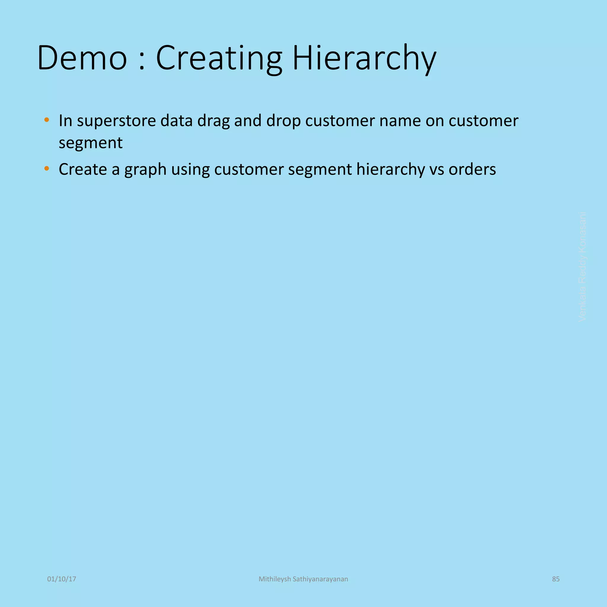 Demo : Creating Hierarchy
• In superstore data drag and drop customer name on customer
segment
• Create a graph using customer segment hierarchy vs orders
VenkataReddyKonasani01/10/17 Mithileysh Sathiyanarayanan 85
 