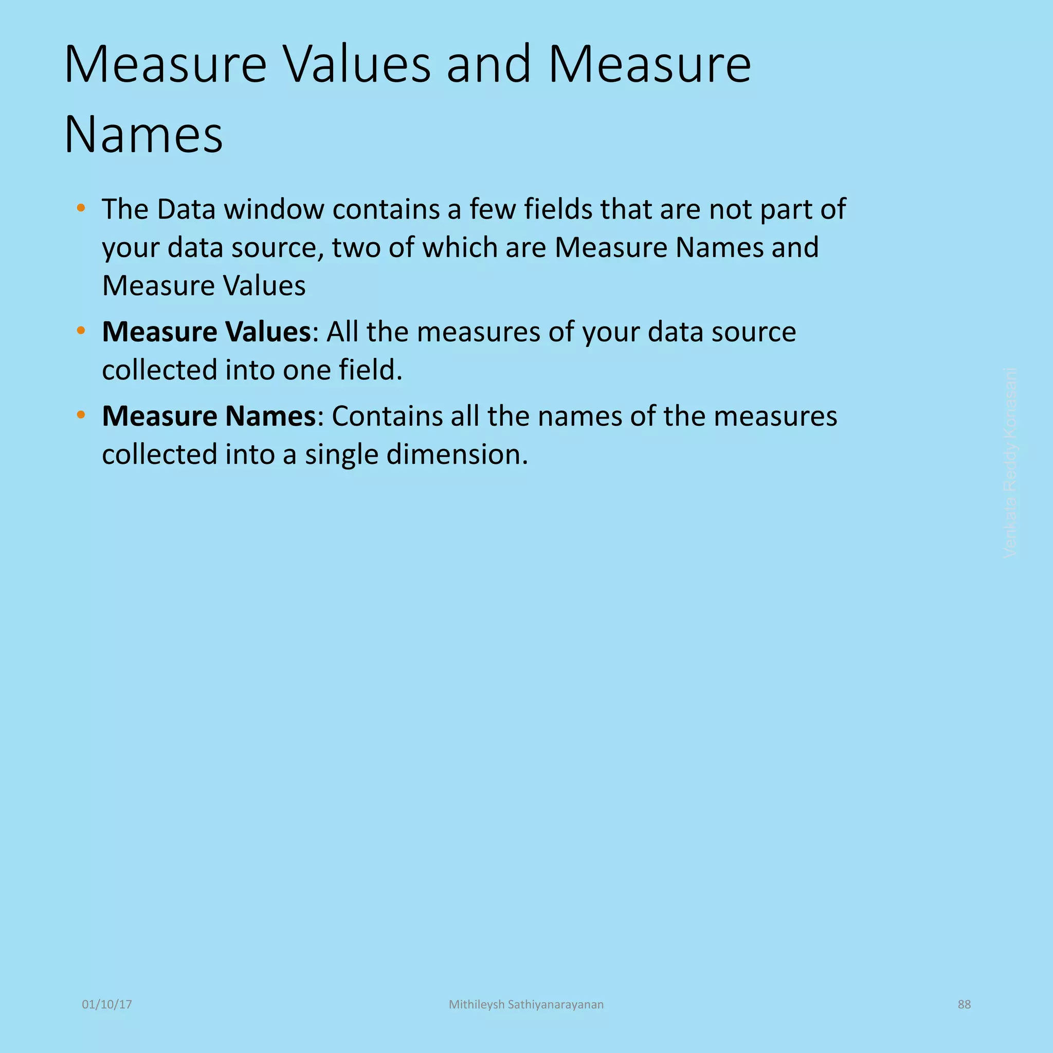 Measure Values and Measure
Names
• The Data window contains a few fields that are not part of
your data source, two of which are Measure Names and
Measure Values
• Measure Values: All the measures of your data source
collected into one field.
• Measure Names: Contains all the names of the measures
collected into a single dimension.
VenkataReddyKonasani01/10/17 Mithileysh Sathiyanarayanan 88
 