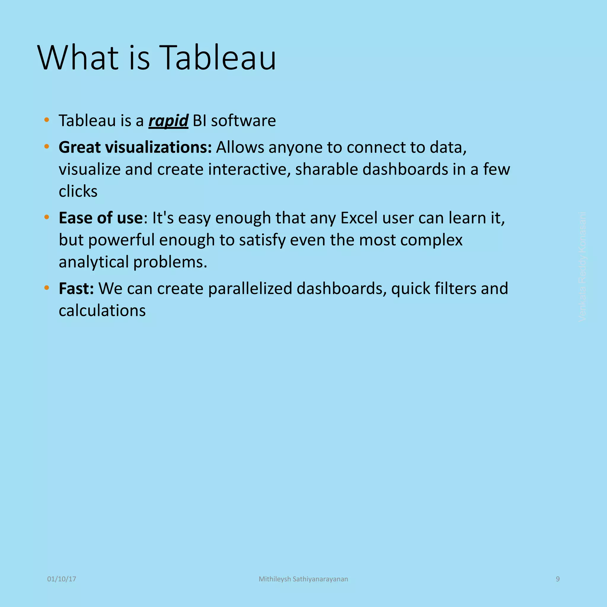 What is Tableau
• Tableau is a rapid BI software
• Great visualizations: Allows anyone to connect to data,
visualize and create interactive, sharable dashboards in a few
clicks
• Ease of use: It's easy enough that any Excel user can learn it,
but powerful enough to satisfy even the most complex
analytical problems.
• Fast: We can create parallelized dashboards, quick filters and
calculations
VenkataReddyKonasani01/10/17 Mithileysh Sathiyanarayanan 9
 