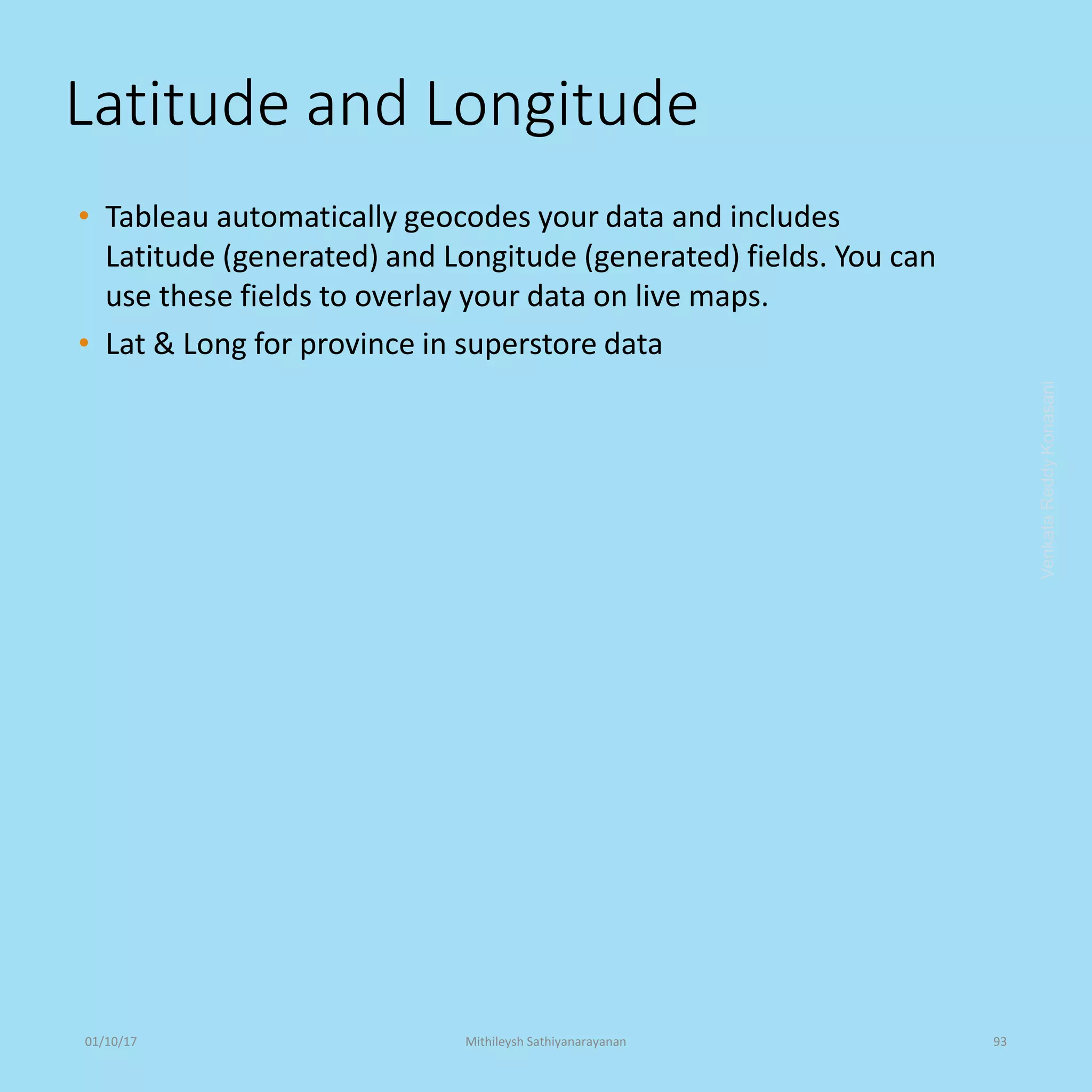 Latitude and Longitude
• Tableau automatically geocodes your data and includes
Latitude (generated) and Longitude (generated) fields. You can
use these fields to overlay your data on live maps.
• Lat & Long for province in superstore data
VenkataReddyKonasani01/10/17 Mithileysh Sathiyanarayanan 93
 