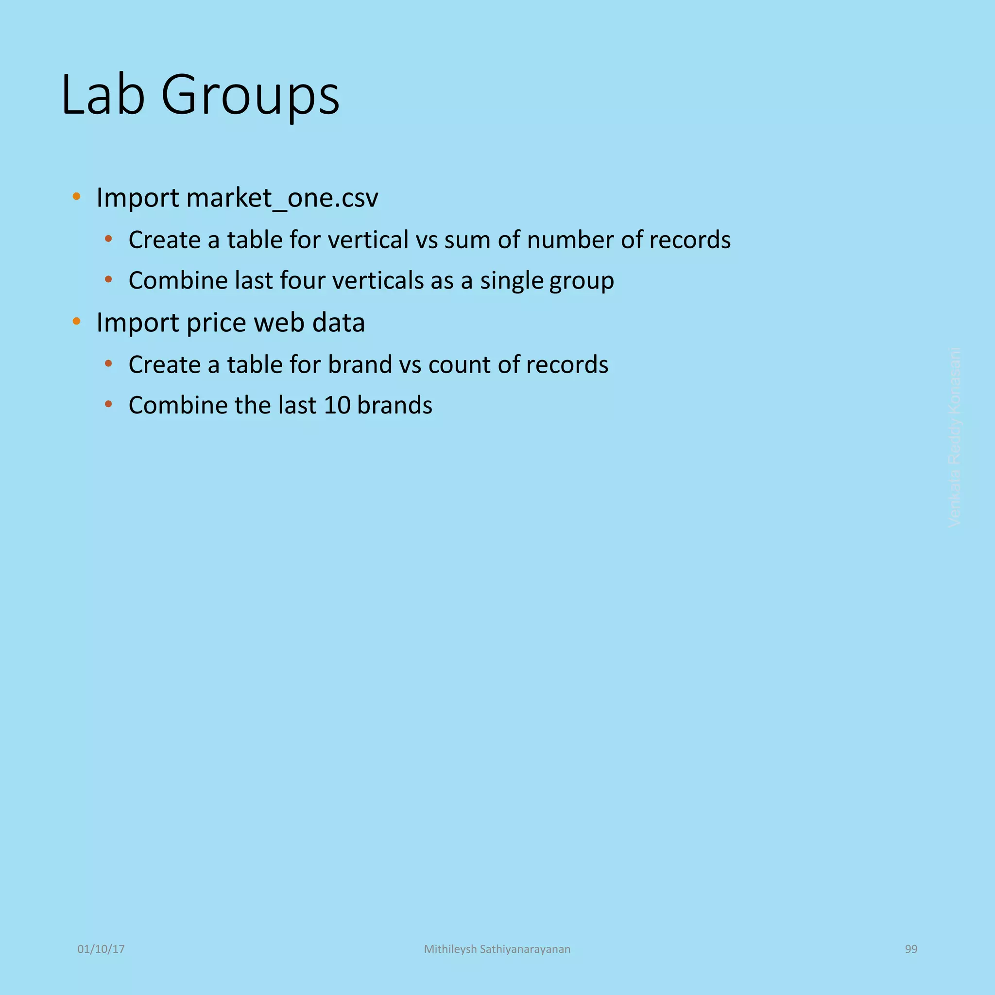 Lab Groups
• Import market_one.csv
• Create a table for vertical vs sum of number of records
• Combine last four verticals as a single group
• Import price web data
• Create a table for brand vs count of records
• Combine the last 10 brands
VenkataReddyKonasani01/10/17 Mithileysh Sathiyanarayanan 99
 